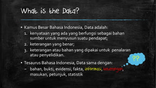 What is the Data?
▪ Kamus Besar Bahasa Indonesia, Data adalah:
  1. kenyataan yang ada yang berfungsi sebagai bahan
     sumber untuk menyusun suatu pendapat;
  2. keterangan yang benar;
  3. keterangan atau bahan yang dipakai untuk penalaran
     atau penyelidikan.
▪ Tesaurus Bahasa Indonesia, Data sama dengan:
                                                            ??
  – bahan, bukti, evidensi, fakta, informasi, keterangan,
     masukan, petunjuk, statistik
 