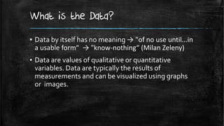 What is the Data?
▪ Data by itself has no meaning → "of no use until...in
  a usable form“ → "know-nothing“ (Milan Zeleny)
▪ Data are values of qualitative or quantitative
  variables. Data are typically the results of
  measurements and can be visualized using graphs
  or images.
 