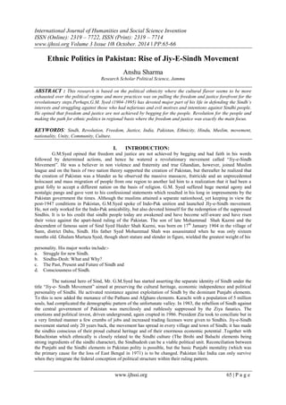 International Journal of Humanities and Social Science Invention
ISSN (Online): 2319 – 7722, ISSN (Print): 2319 – 7714
www.ijhssi.org Volume 3 Issue 10ǁ October. 2014 ǁ PP.65-66
www.ijhssi.org 65 | P a g e
Ethnic Politics in Pakistan: Rise of Jiy-E-Sindh Movement
Anshu Sharma
Research Scholar Political Science, Jammu
ABSTRACT : This research is based on the political ethnicity where the cultural flavor seems to be more
exhausted over the political regime and more practices was on pulling the freedom and justice forefront for the
revolutionary steps.Perhaps,G.M. Syed (1904-1995) has devoted major part of his life in defending the Sindh’s
interests and struggling against those who had nefarious and evil motives and intentions against Sindhi people.
He opined that freedom and justice are not achieved by begging for the people. Revolution for the people and
making the path for ethnic politics in regional basis where the freedom and justice was exactly the main focus.
KEYWORDS: Sindh, Revolution, Freedom, Justice, India, Pakistan, Ethnicity, Hindu, Muslim, movement,
nationality, Unity, Community, Culture.
I. INTRODUCTION:
G.M.Syed opined that freedom and justice are not achieved by begging and had faith in his words
followed by determined actions, and hence he watered a revolutionary movement called “Jiy-e-Sindh
Movement”. He was a believer in non violence and fraternity and true Ghandian, however, joined Muslim
league and on the basis of two nation theory supported the creation of Pakistan, but thereafter he realized that
the creation of Pakistan was a blunder as he observed the massive massacre, fratricide and an unprecedented
holocaust and mass migration of people from one region to another led him to a realization that it had been a
great folly to accept a different nation on the basis of religion. G.M. Syed suffered huge mental agony and
nostalgic pangs and gave vent to his confessional statements which resulted in his long in impressments by the
Pakistan government the times. Although the muslims attained a separate nationhood, yet keeping in view the
post-1947 conditions in Pakistan, G.M.Syed spoke of Indo-Pak unition and launched JIy-e-Sindh movement.
He, not only worked for the Indo-Pak amicability, but also devoted himself for the redemption of the suppressed
Sindhis. It is to his credit that sindhi people today are awakened and have become self-aware and have risen
their voice against the apart-heed ruling of the Pakistan. The son of late Mohammad Shah Kazmi and the
descendent of famous saint of Sind Syed Haider Shah Kazmi, was born on 17th
January 1904 in the village of
Sann, district Dahu, Sindh. His father Syed Mohammad Shah was assassinated when he was only sixteen
months old. Ghulam Murtaza Syed, though short stature and slender in figure, wielded the greatest weight of his
personality. His major works include:-
a. Struggle for new Sindh.
b. Sindhu-Desh: What and Why?
c. The Past, Present and Future of Sindh and
d. Consciousness of Sindh.
The national hero of Sind, Mr. G.M.Syed has started asserting the separate identity of Sindh under the
title “Jiy-e- Sindh Movement” aimed at preserving the cultural heritage, economic independence and political
personality of Sindhi. He activated resistance against exploitation of Sindh by the dominant Punjabi elements.
To this is now added the menance of the Pathans and Afghans elements. Karachi with a population of 5 million
souls, had complicated the demographic pattern of the unfortunate valley. In 1983, the rebellion of Sindh against
the central government of Pakistan was mercilessly and ruthlessly suppressed by the Ziya fanatics. The
emotions and political invest, driven underground, again crupted in 1986. President Zia took to conciliate but in
a very limited manner a few crumbs of jobs and increased trading licenses were given to Sindhis. Jiy-e-Sindh
movement started only 20 years back, the movement has spread in every village and town of Sindh; it has made
the sindhis conscious of their proud cultural heritage and of their enormous economic potential .Together with
Baluchistan which ethnically is closely related to the Sindhi culture (The Brohi and Baluchi elements being
strong ingredients of the sindhi character), the Sindhudesh can be a viable political unit. Reconciliation between
the Punjabi and the Sindhi elements in Pakistan polity is possible, but the basic Punjabi mentality (which was
the primary cause for the loss of East Bengal in 1971) is to be changed. Pakistan like India can only survive
when they integrate the federal conception of political structure within their ruling pattern.
 