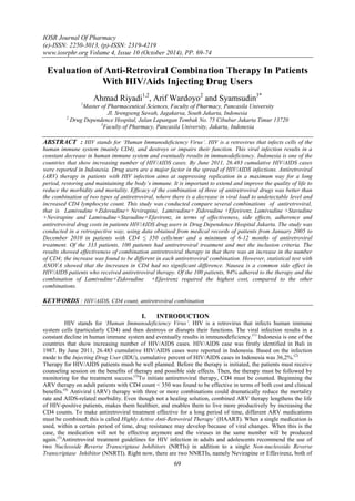 IOSR Journal Of Pharmacy 
(e)-ISSN: 2250-3013, (p)-ISSN: 2319-4219 
www.iosrphr.org Volume 4, Issue 10 (October 2014), PP. 69-74 
69 
Evaluation of Anti-Retroviral Combination Therapy In Patients With HIV/Aids Injecting Drug Users Ahmad Riyadi1,2, Arif Wardoyo2 and Syamsudin3* 1Master of Pharmaceutical Sciences, Faculty of Pharmacy, Pancasila University Jl. Srengseng Sawah, Jagakarsa, South Jakarta, Indonesia 2 Drug Dependence Hospital, Jalan Lapangan Tembak No. 75 Cibubur Jakarta Timur 13720 3Faculty of Pharmacy, Pancasila University, Jakarta, Indonesia ABSTRACT : HIV stands for ‘Human Immunodeficiency Virus’. HIV is a retrovirus that infects cells of the human immune system (mainly CD4), and destroys or impairs their function. This viral infection results in a constant decrease in human immune system and eventually results in immunodeficiency. Indonesia is one of the countries that show increasing number of HIV/AIDS cases. By June 2011, 26.483 cumulative HIV/AIDS cases were reported in Indonesia. Drug users are a major factor in the spread of HIV/AIDS infections. Antiretroviral (ARV) therapy in patients with HIV infection aims at suppressing replication in a maximum way for a long period, restoring and maintaining the body’s immune. It is important to extend and improve the quality of life to reduce the morbidity and mortality. Efficacy of the combination of three of antiretroviral drugs was better than the combination of two types of antiretroviral, where there is a decrease in viral load to undetectable level and increased CD4 lymphocyte count. This study was conducted compare several combinations of antiretroviral, that is Lamivudine +Zidovudine+ Nevirapine, Lamivudine+ Zidovudine +Efavirenz, Lamivudine +Stavudine +Nevirapine and Lamivudine+Stavudine+Efavirenz, in terms of effectiveness, side effects, adherence and antiretroviral drug costs in patients HIV/AIDS drug users in Drug Dependence Hospital Jakarta. The study was conducted in a retrospective way, using data obtained from medical records of patients from January 2005 to December 2010 in patients with CD4 ≤ 350 cells/mmᵌ and a minimum of 6-12 months of antiretroviral treatment. Of the 333 patients, 100 patients had antiretroviral treatment and met the inclusion criteria. The results showed effectiveness of combination antiretroviral therapy in that there was an increase in the number of CD4; the increase was found to be different in each antiretroviral combination. However, statistical test with ANOVA showed that the increases in CD4 had no significant difference. Nausea is a common side effect in HIV/AIDS patients who received antiretroviral therapy. Of the 100 patients, 94% adhered to the therapy and the combination of Lamivudine+Zidovudine +Efavirenz required the highest cost, compared to the other combinations. KEYWORDS : HIV/AIDS, CD4 count, antiretroviral combination 
I. INTRODUCTION 
HIV stands for ‘Human Immunodeficiency Virus’. HIV is a retrovirus that infects human immune system cells (particularly CD4) and then destroys or disrupts their functions. The viral infection results in a constant decline in human immune system and eventually results in immunodeficiency.(1) Indonesia is one of the countries that show increasing number of HIV/AIDS cases. HIV/AIDS case was firstly identified in Bali in 1987. By June 2011, 26.483 cumulative HIV/AIDS cases were reported in Indonesia. Based on the infection mode to the Injecting Drug User (IDU), cumulative percent of HIV/AIDS cases in Indonesia was 36,2%.(2) 
Therapy for HIV/AIDS patients mush be well planned. Before the therapy is initiated, the patients must receive counseling session on the benefits of therapy and possible side effects. Then, the therapy must be followed by monitoring for the treatment success.(3)To initiate antiretroviral therapy, CD4 must be counted. Beginning the ARV therapy on adult patients with CD4 count < 350 was found to be effective in terms of both cost and clinical benefits.(4) Antiviral (ARV) therapy with three or more combinations could dramatically reduce the mortality rate and AIDS-related morbidity. Even though not a healing solution, combined ARV therapy lengthens the life of HIV-positive patients, makes them healthier, and enables them to live more productively by increasing the CD4 counts. To make antiretroviral treatment effective for a long period of time, different ARV medications must be combined; this is called Highly Active Anti-Retroviral Therapy’ (HAART). When a single medication is used, within a certain period of time, drug resistance may develop because of viral changes. When this is the case, the medication will not be effective anymore and the viruses in the same number will be produced again.(5)Antiretroviral treatment guidelines for HIV infection in adults and adolescents recommend the use of two Nucleoside Reverse Transcriptase Inhibitors (NRTIs) in addition to a single Non-nucleoside Reverse Transcriptase Inhibitor (NNRTI). Right now, there are two NNRTIs, namely Nevirapine or Effavirenz, both of  