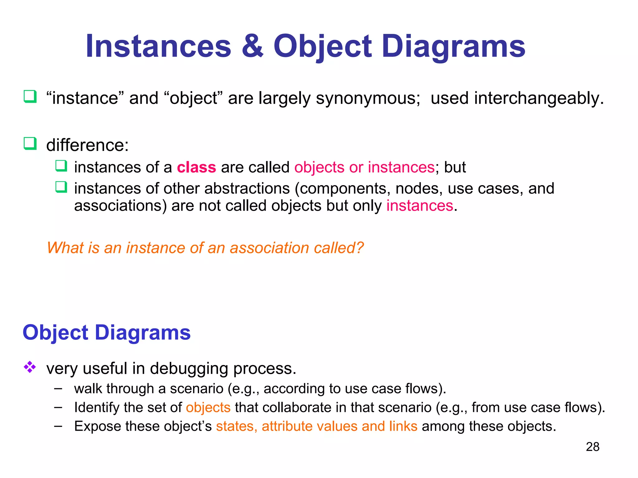 Instances & Object Diagrams “ instance” and “object” are largely synonymous;  used interchangeably. difference:  instances of a  class  are called  objects or instances ; but  instances of other abstractions (components, nodes, use cases, and associations) are not called objects but only  instances .  What is an instance of an association called? Object Diagrams very useful in debugging process. walk through a scenario (e.g., according to use case flows). Identify the set of  objects  that collaborate in that scenario (e.g., from use case flows). Expose these object’s  states, attribute values and links  among these objects. 