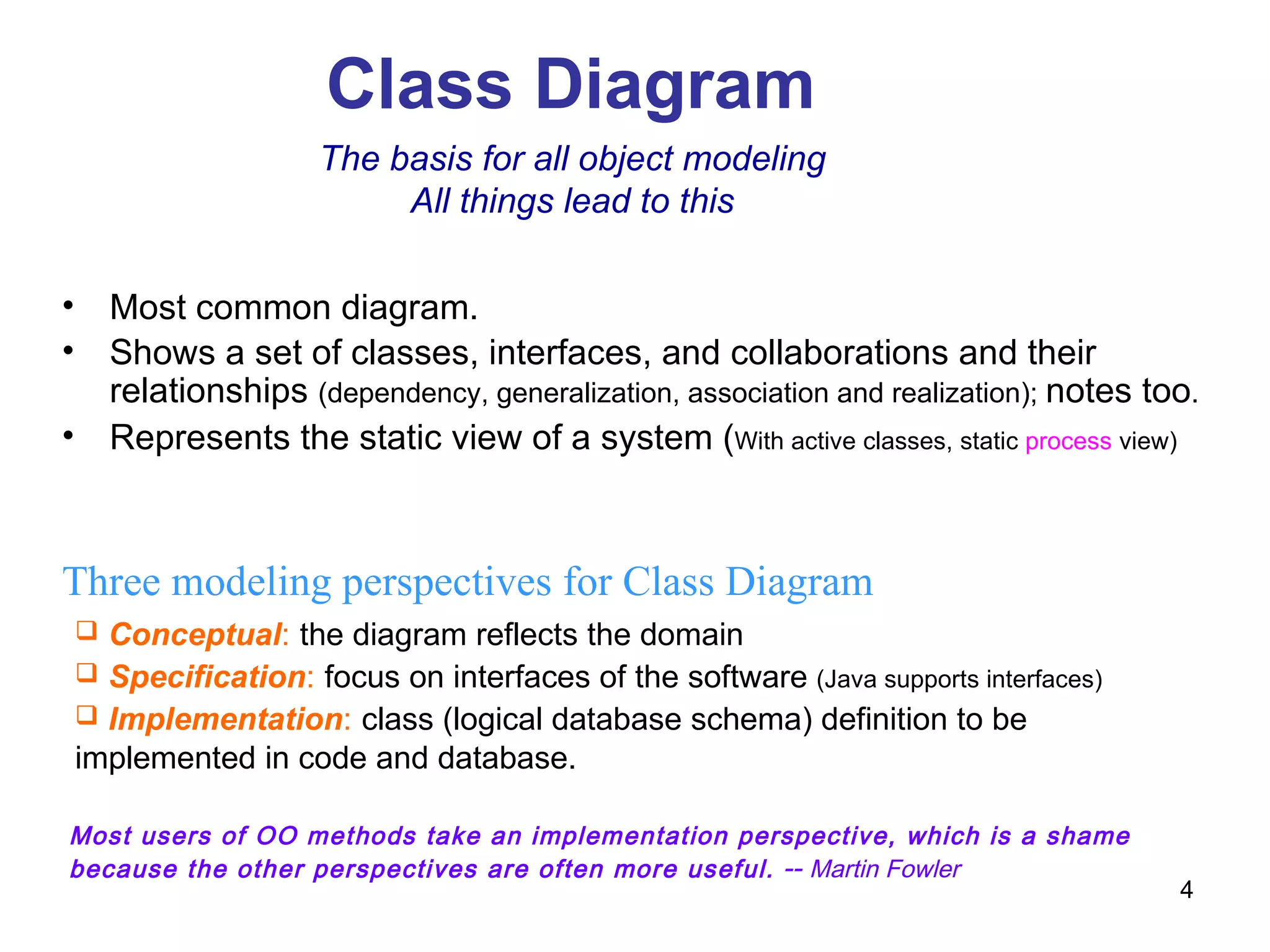 Class Diagram Three modeling perspectives for Class Diagram Conceptual :   the diagram reflects the domain Specification :   focus on interfaces of the software  (Java supports interfaces) Implementation :   class (logical database schema) definition to be implemented in code and database. The basis for all object modeling All things lead to this Most users of OO methods take an implementation perspective, which is a shame because the other perspectives are often more useful.  --  Martin Fowler Most common diagram. Shows a set of classes, interfaces, and collaborations and their relationships  (dependency, generalization, association and realization);  notes too . Represents the static view of a system ( With active classes, static  process  view)   
