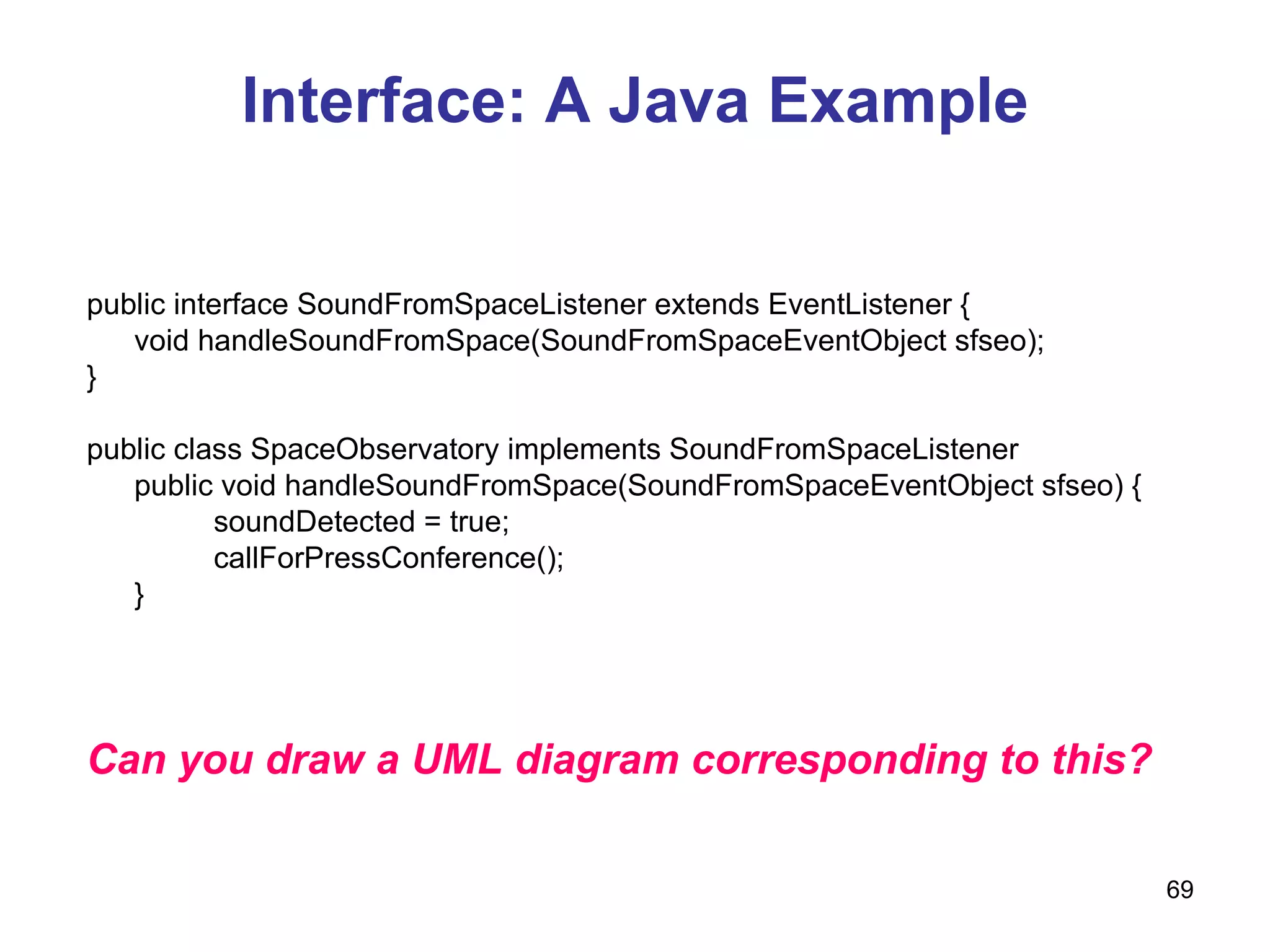 Interface: A Java Example public interface SoundFromSpaceListener extends EventListener { void handleSoundFromSpace(SoundFromSpaceEventObject sfseo); } public class SpaceObservatory implements SoundFromSpaceListener public void handleSoundFromSpace(SoundFromSpaceEventObject sfseo) { soundDetected = true; callForPressConference(); }  Can you draw a UML diagram corresponding to this? 