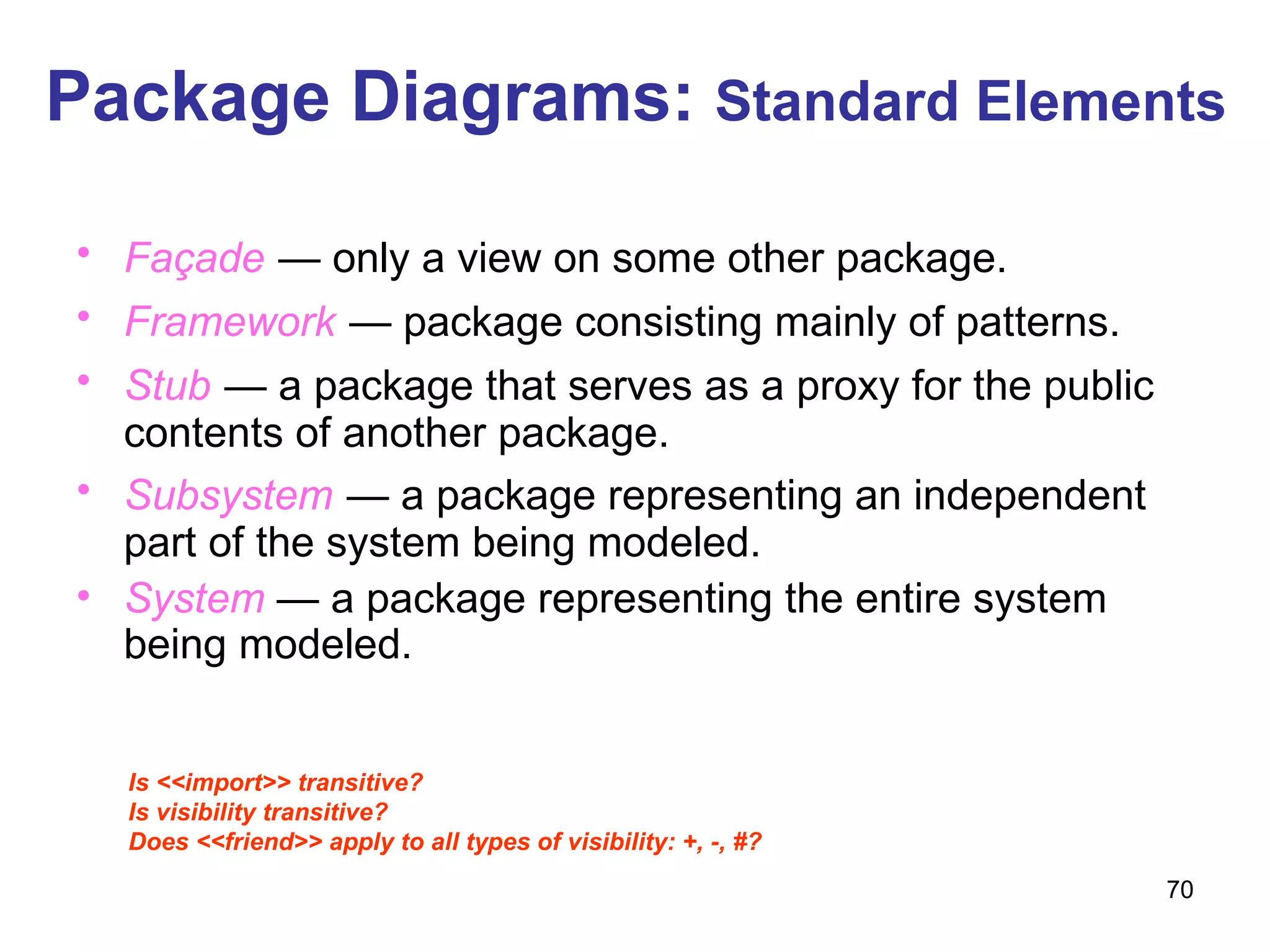 Package Diagrams:  Standard Elements Façade   — only a view on some other package. Framework   — package consisting mainly of patterns. Stub   — a package that serves as a proxy for the public contents of another package. Subsystem   — a package representing an independent part of the system being modeled. System   — a package representing the entire system being modeled. Is <<import>> transitive? Is visibility transitive? Does <<friend>> apply to all types of visibility: +, -, #? 