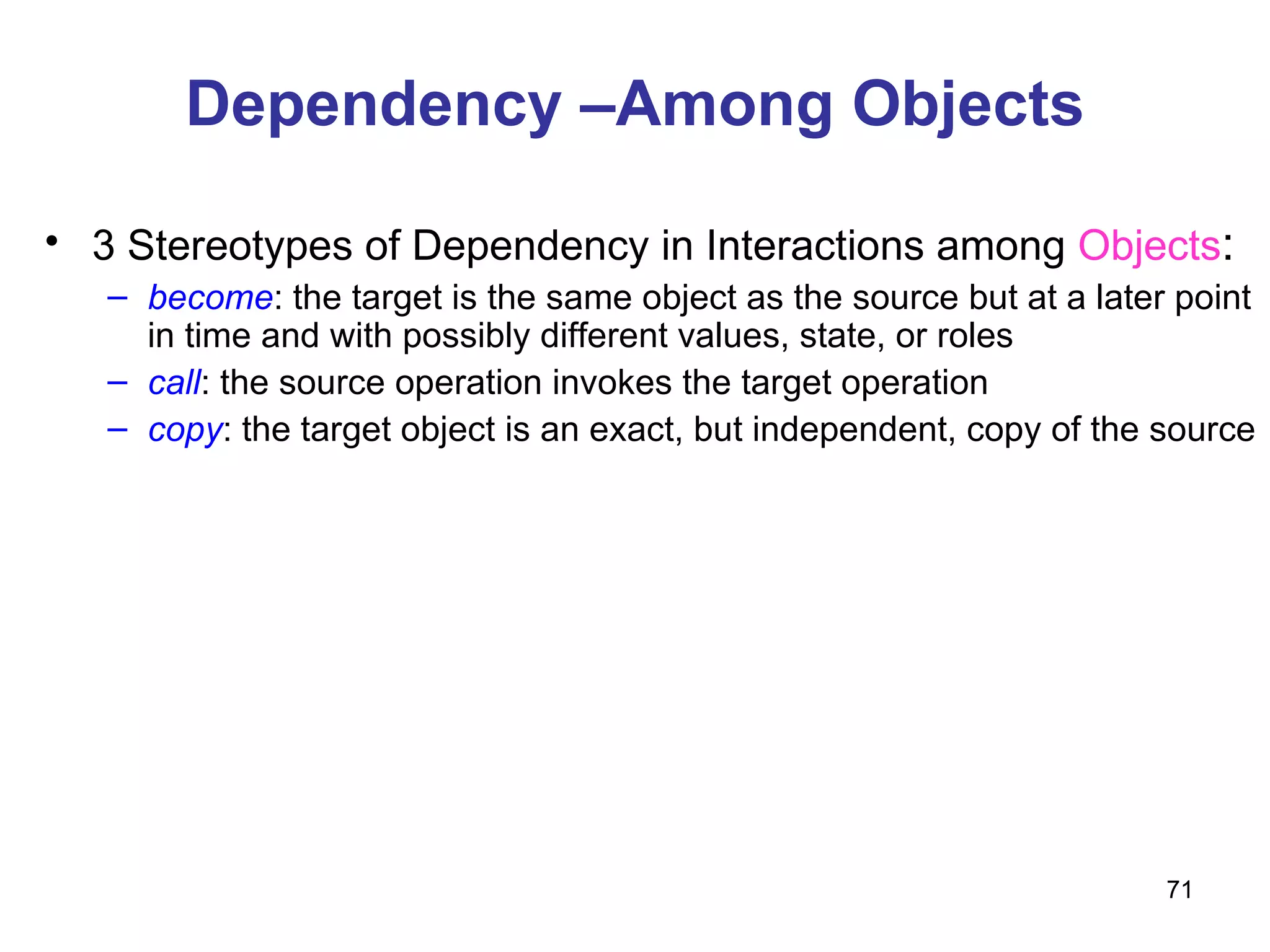 Dependency –Among Objects 3 Stereotypes of Dependency in Interactions among  Objects : become : the target is the same object as the source but at a later point in time and with possibly different values, state, or roles call : the source operation invokes the target operation copy : the target object is an exact, but independent, copy of the source 