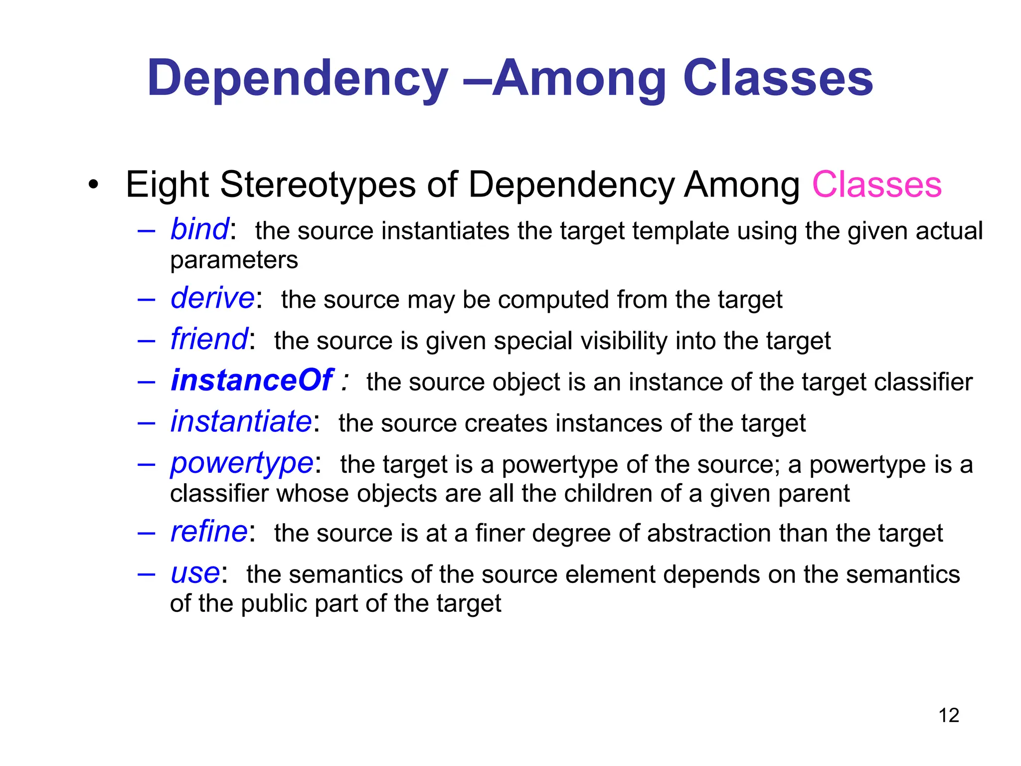 12
Dependency –Among Classes
• Eight Stereotypes of Dependency Among Classes
– bind: the source instantiates the target template using the given actual
parameters
– derive: the source may be computed from the target
– friend: the source is given special visibility into the target
– instanceOf : the source object is an instance of the target classifier
– instantiate: the source creates instances of the target
– powertype: the target is a powertype of the source; a powertype is a
classifier whose objects are all the children of a given parent
– refine: the source is at a finer degree of abstraction than the target
– use: the semantics of the source element depends on the semantics
of the public part of the target
 