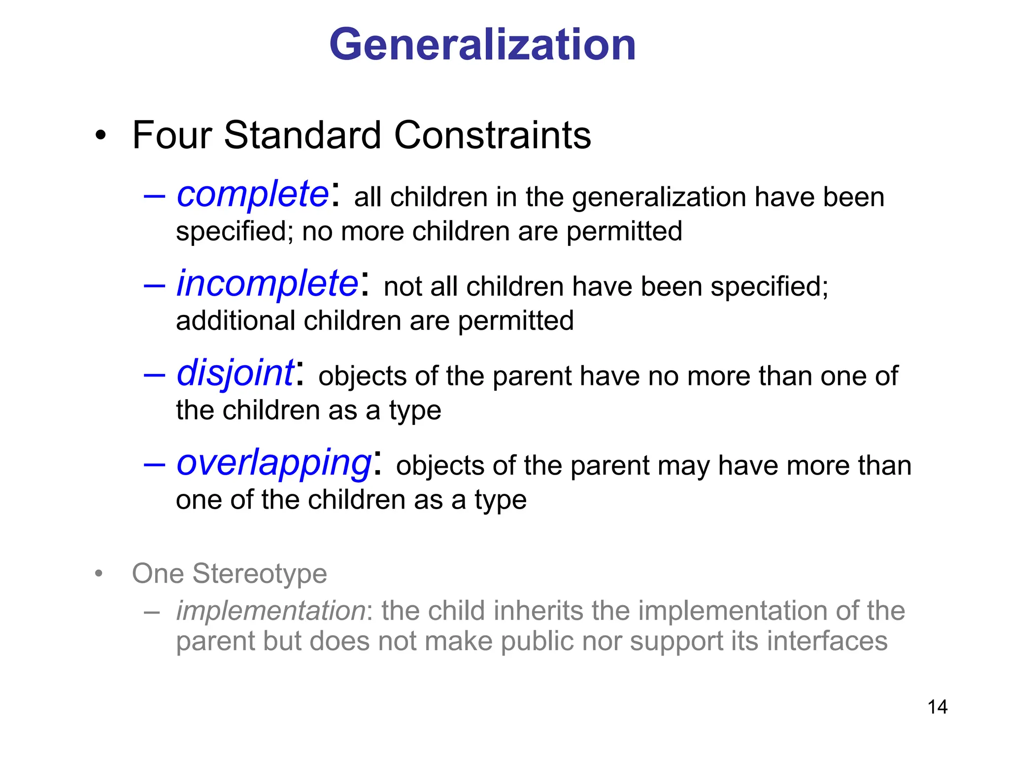14
Generalization
• Four Standard Constraints
– complete: all children in the generalization have been
specified; no more children are permitted
– incomplete: not all children have been specified;
additional children are permitted
– disjoint: objects of the parent have no more than one of
the children as a type
– overlapping: objects of the parent may have more than
one of the children as a type
• One Stereotype
– implementation: the child inherits the implementation of the
parent but does not make public nor support its interfaces
 