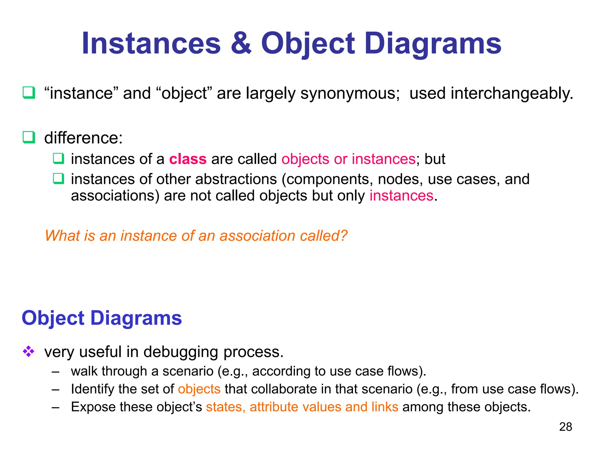 28
Instances & Object Diagrams
 “instance” and “object” are largely synonymous; used interchangeably.
 difference:
 instances of a class are called objects or instances; but
 instances of other abstractions (components, nodes, use cases, and
associations) are not called objects but only instances.
What is an instance of an association called?
Object Diagrams
 very useful in debugging process.
– walk through a scenario (e.g., according to use case flows).
– Identify the set of objects that collaborate in that scenario (e.g., from use case flows).
– Expose these object’s states, attribute values and links among these objects.
 