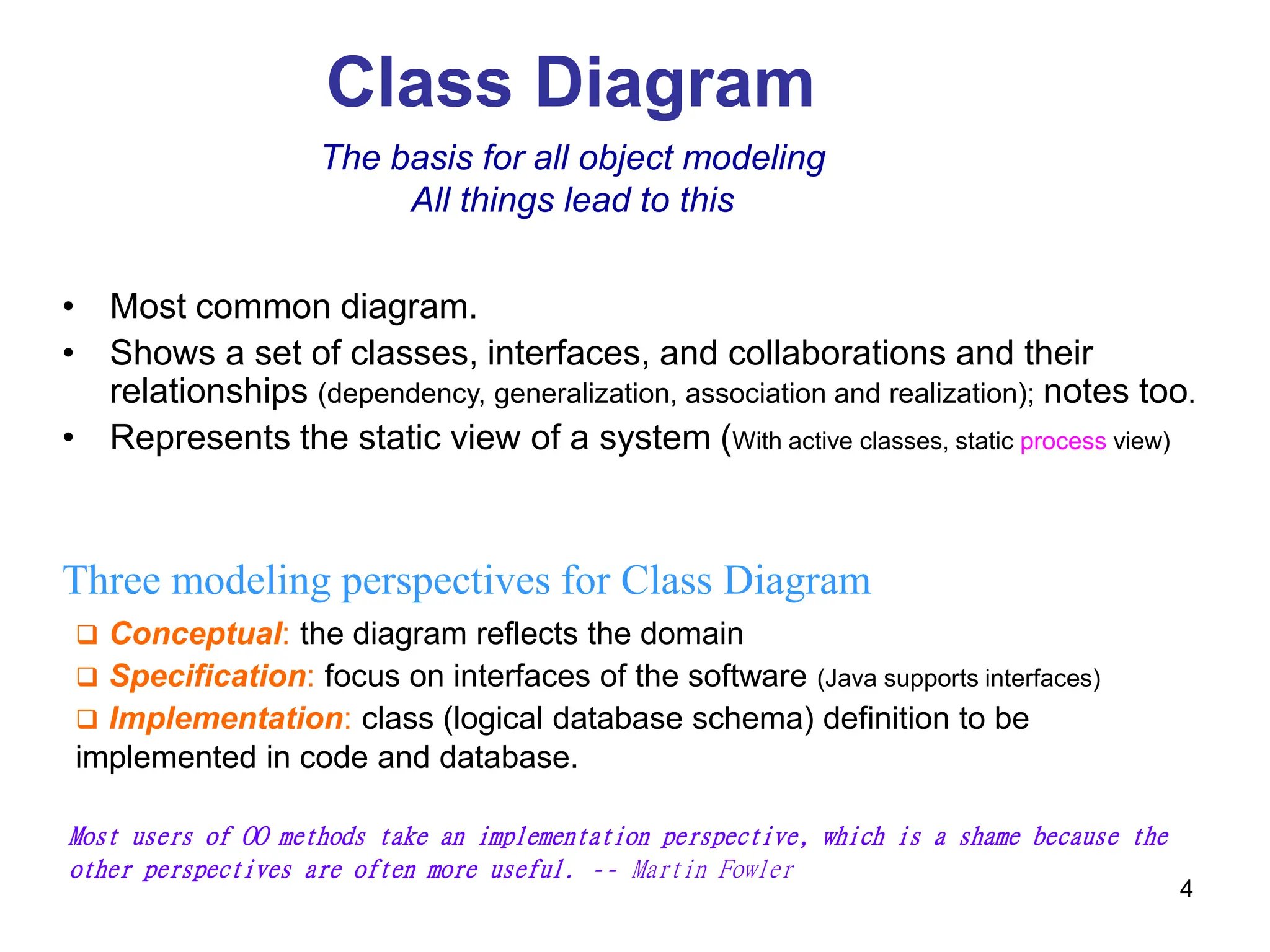 4
Class Diagram
Three modeling perspectives for Class Diagram
 Conceptual: the diagram reflects the domain
 Specification: focus on interfaces of the software (Java supports interfaces)
 Implementation: class (logical database schema) definition to be
implemented in code and database.
The basis for all object modeling
All things lead to this
Most users of OO methods take an implementation perspective, which is a shame because the
other perspectives are often more useful. -- Martin Fowler
• Most common diagram.
• Shows a set of classes, interfaces, and collaborations and their
relationships (dependency, generalization, association and realization); notes too.
• Represents the static view of a system (With active classes, static process view)
 