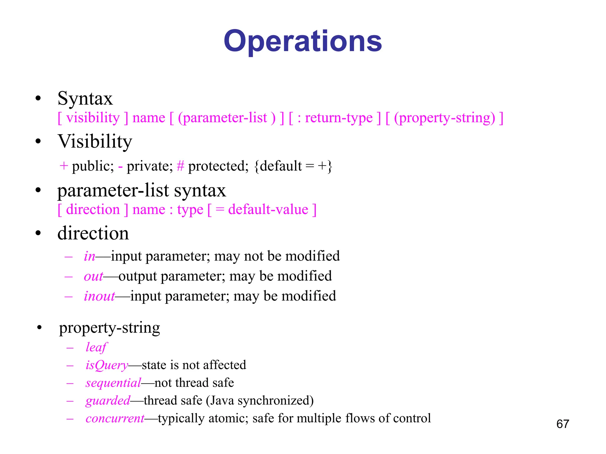67
Operations
• Syntax
[ visibility ] name [ (parameter-list ) ] [ : return-type ] [ (property-string) ]
• Visibility
+ public; - private; # protected; {default = +}
• parameter-list syntax
[ direction ] name : type [ = default-value ]
• direction
– in—input parameter; may not be modified
– out—output parameter; may be modified
– inout—input parameter; may be modified
• property-string
– leaf
– isQuery—state is not affected
– sequential—not thread safe
– guarded—thread safe (Java synchronized)
– concurrent—typically atomic; safe for multiple flows of control
 