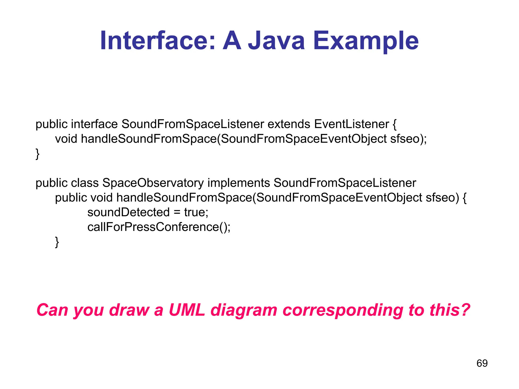 69
Interface: A Java Example
public interface SoundFromSpaceListener extends EventListener {
void handleSoundFromSpace(SoundFromSpaceEventObject sfseo);
}
public class SpaceObservatory implements SoundFromSpaceListener
public void handleSoundFromSpace(SoundFromSpaceEventObject sfseo) {
soundDetected = true;
callForPressConference();
}
Can you draw a UML diagram corresponding to this?
 