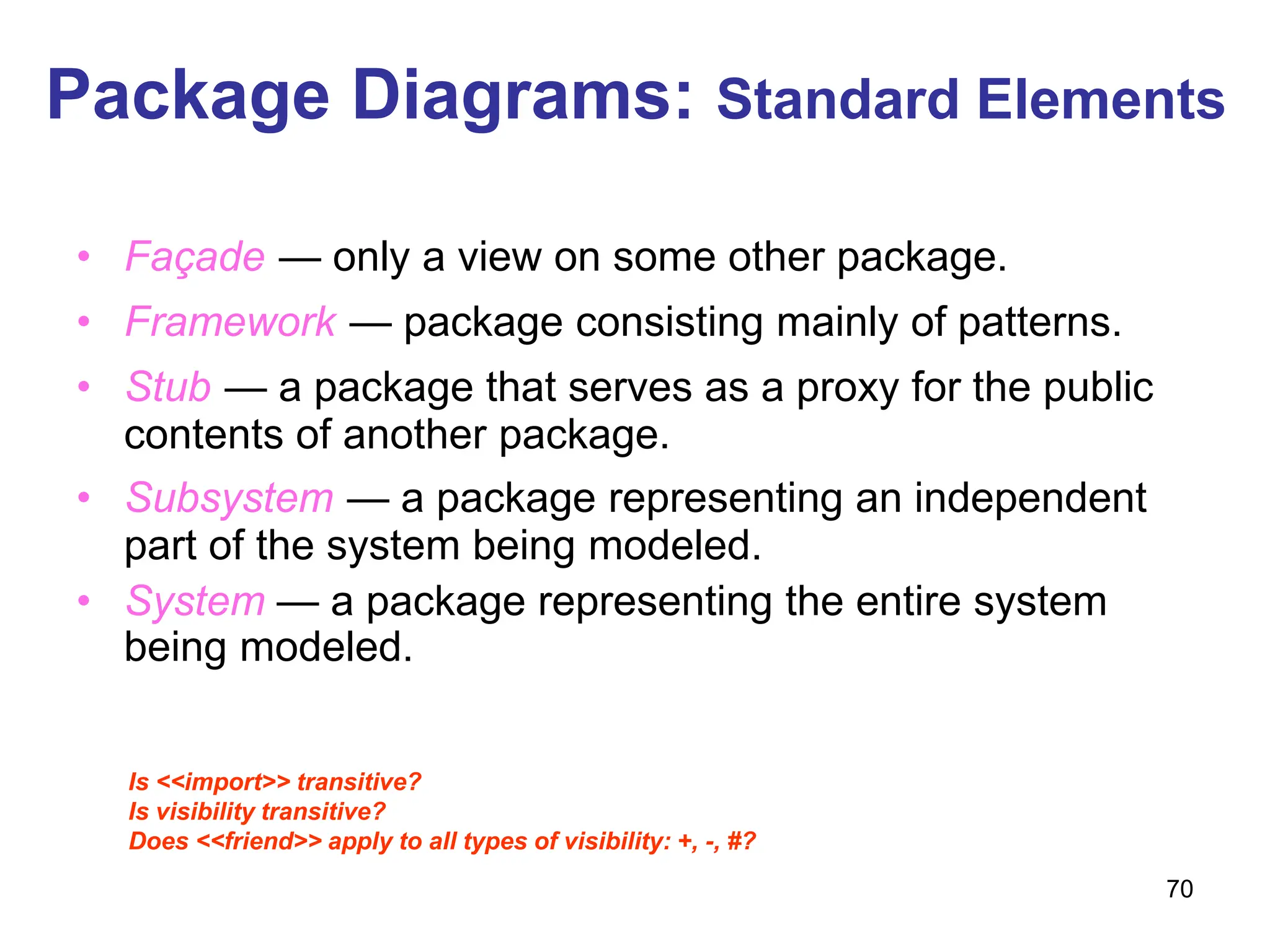 70
Package Diagrams: Standard Elements
• Façade — only a view on some other package.
• Framework — package consisting mainly of patterns.
• Stub — a package that serves as a proxy for the public
contents of another package.
• Subsystem — a package representing an independent
part of the system being modeled.
• System — a package representing the entire system
being modeled.
Is <<import>> transitive?
Is visibility transitive?
Does <<friend>> apply to all types of visibility: +, -, #?
 