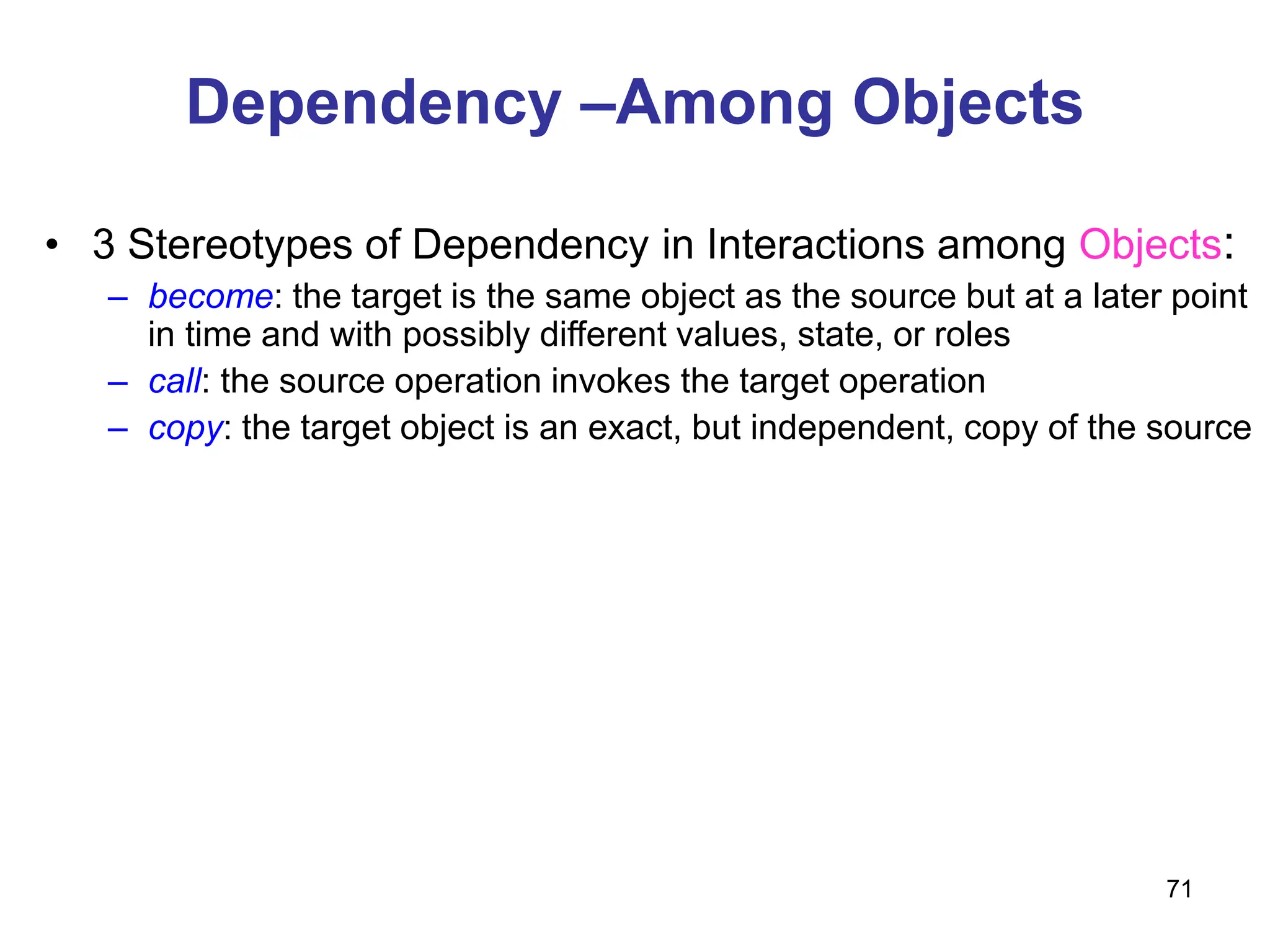 71
Dependency –Among Objects
• 3 Stereotypes of Dependency in Interactions among Objects:
– become: the target is the same object as the source but at a later point
in time and with possibly different values, state, or roles
– call: the source operation invokes the target operation
– copy: the target object is an exact, but independent, copy of the source
 