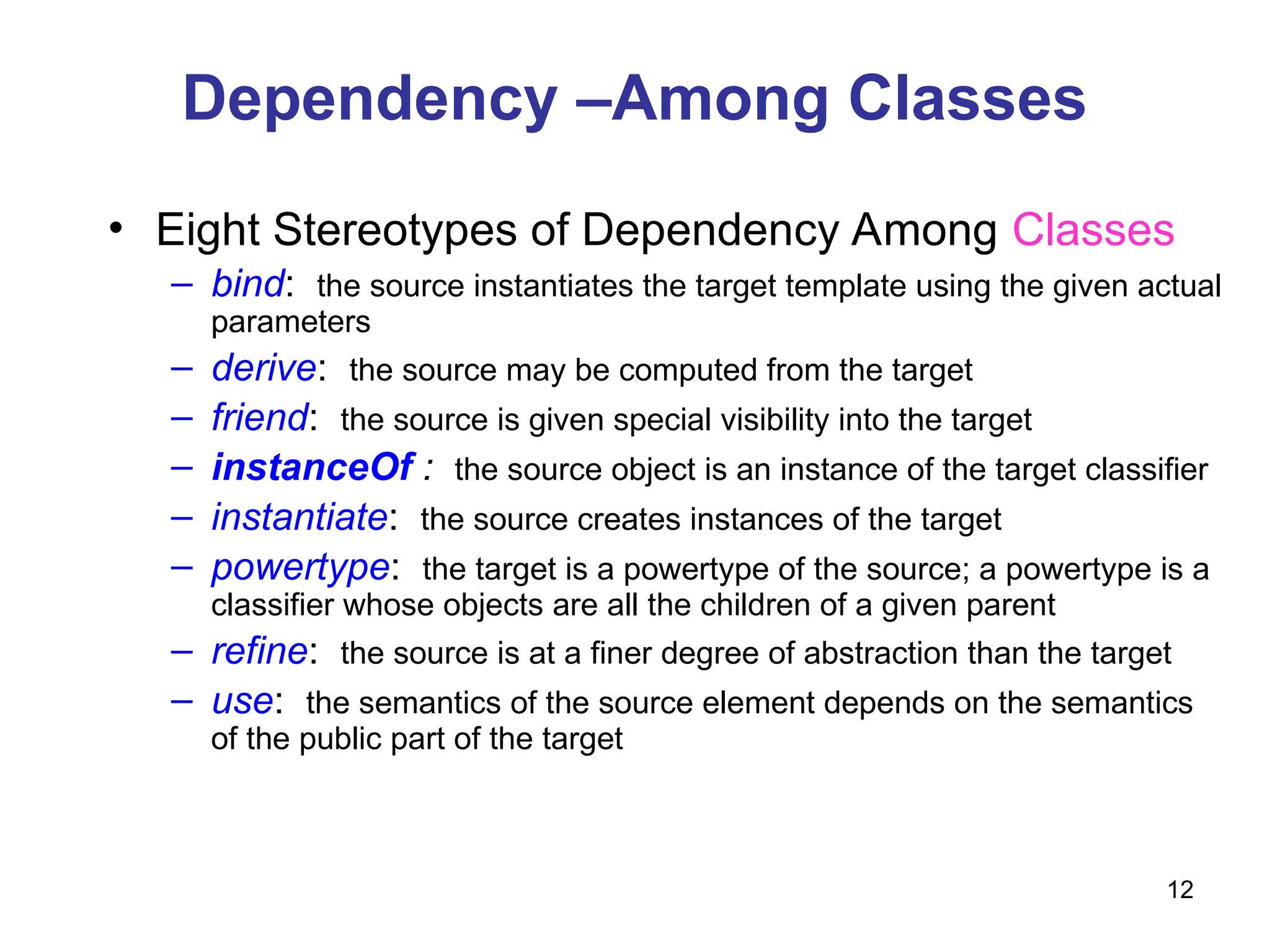 12
Dependency –Among Classes
• Eight Stereotypes of Dependency Among Classes
– bind: the source instantiates the target template using the given actual
parameters
– derive: the source may be computed from the target
– friend: the source is given special visibility into the target
– instanceOf : the source object is an instance of the target classifier
– instantiate: the source creates instances of the target
– powertype: the target is a powertype of the source; a powertype is a
classifier whose objects are all the children of a given parent
– refine: the source is at a finer degree of abstraction than the target
– use: the semantics of the source element depends on the semantics
of the public part of the target
 