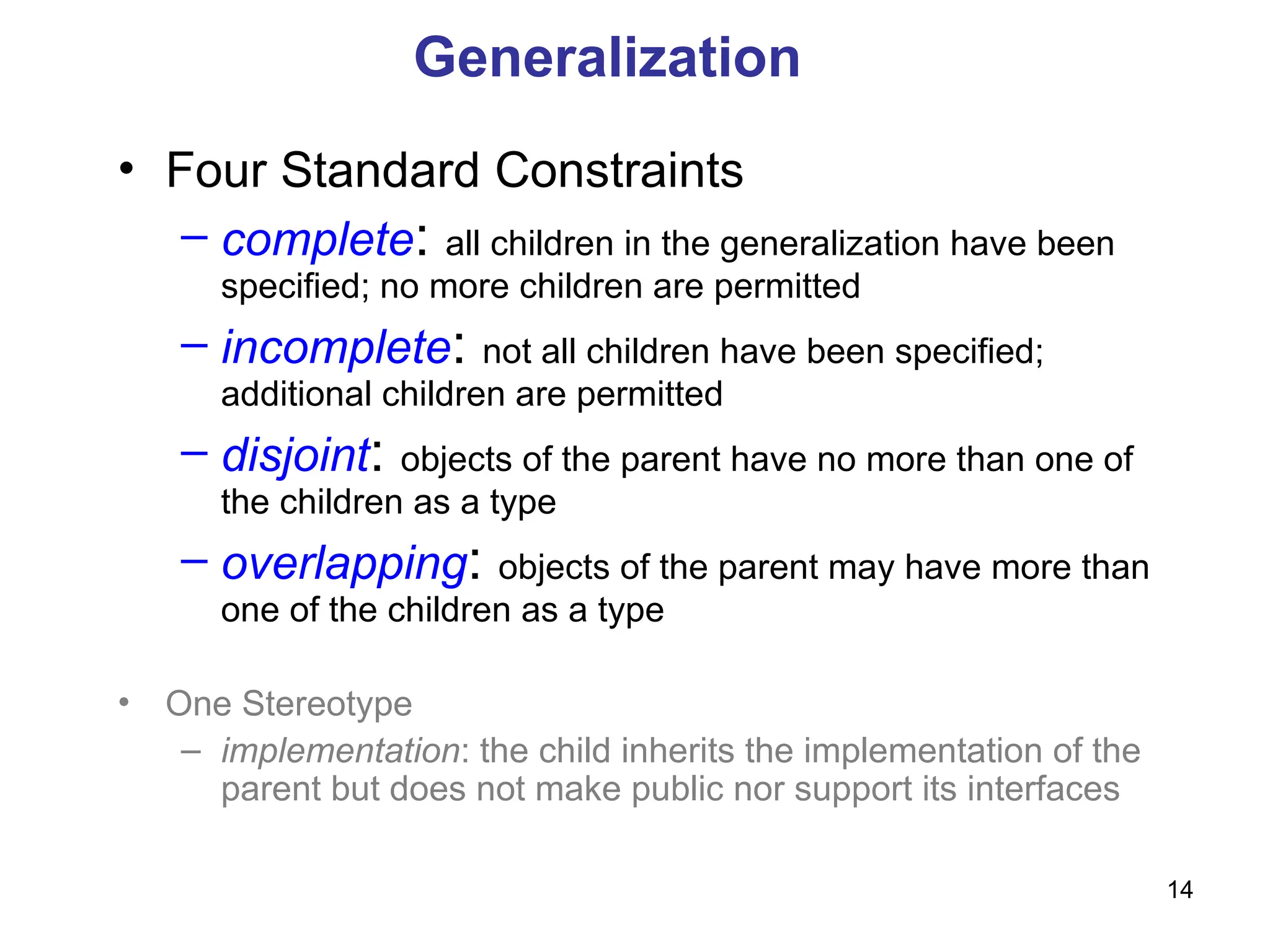 14
Generalization
• Four Standard Constraints
– complete: all children in the generalization have been
specified; no more children are permitted
– incomplete: not all children have been specified;
additional children are permitted
– disjoint: objects of the parent have no more than one of
the children as a type
– overlapping: objects of the parent may have more than
one of the children as a type
• One Stereotype
– implementation: the child inherits the implementation of the
parent but does not make public nor support its interfaces
 