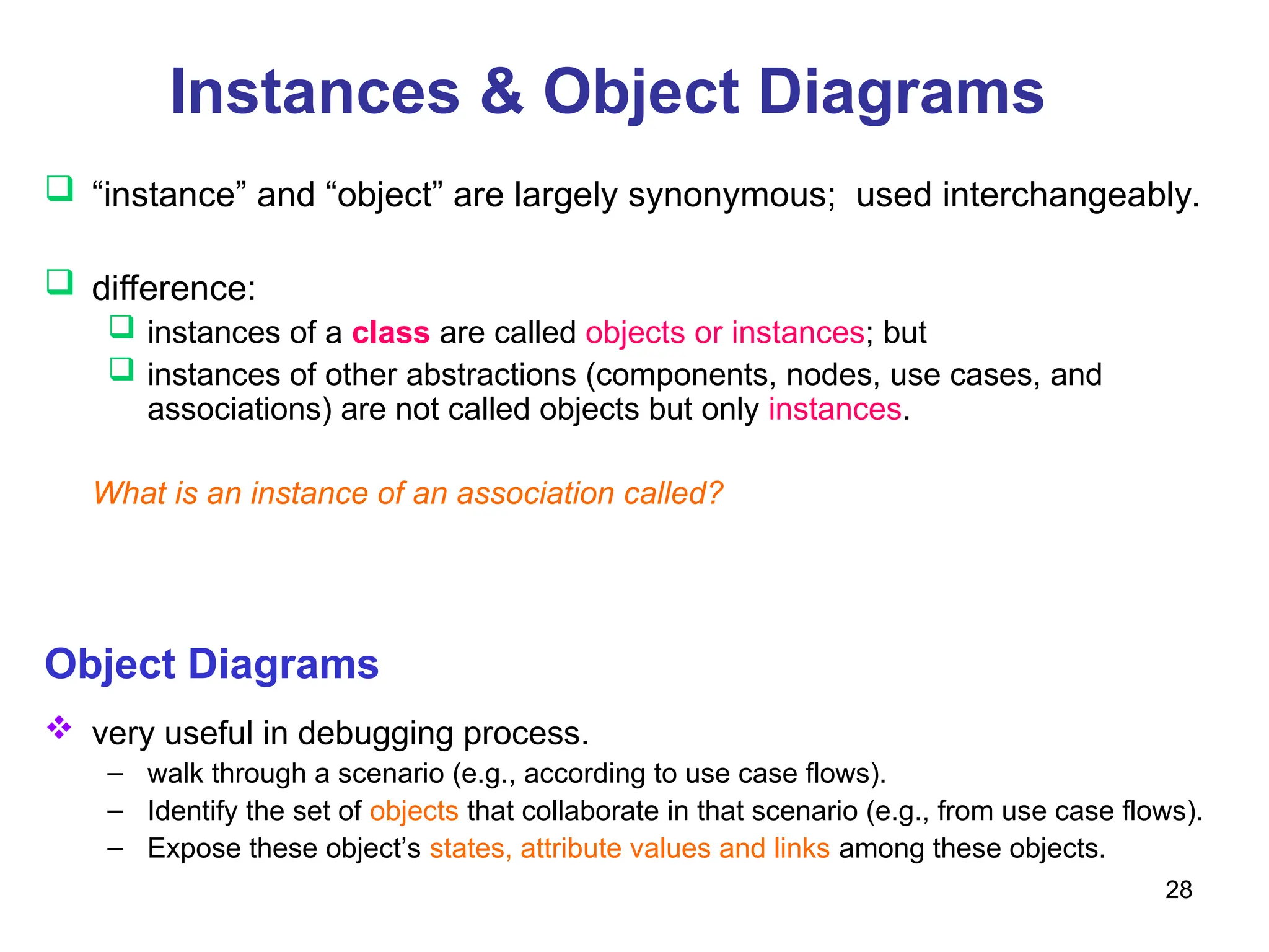 28
Instances & Object Diagrams
 “instance” and “object” are largely synonymous; used interchangeably.
 difference:
 instances of a class are called objects or instances; but
 instances of other abstractions (components, nodes, use cases, and
associations) are not called objects but only instances.
What is an instance of an association called?
Object Diagrams
 very useful in debugging process.
– walk through a scenario (e.g., according to use case flows).
– Identify the set of objects that collaborate in that scenario (e.g., from use case flows).
– Expose these object’s states, attribute values and links among these objects.
 