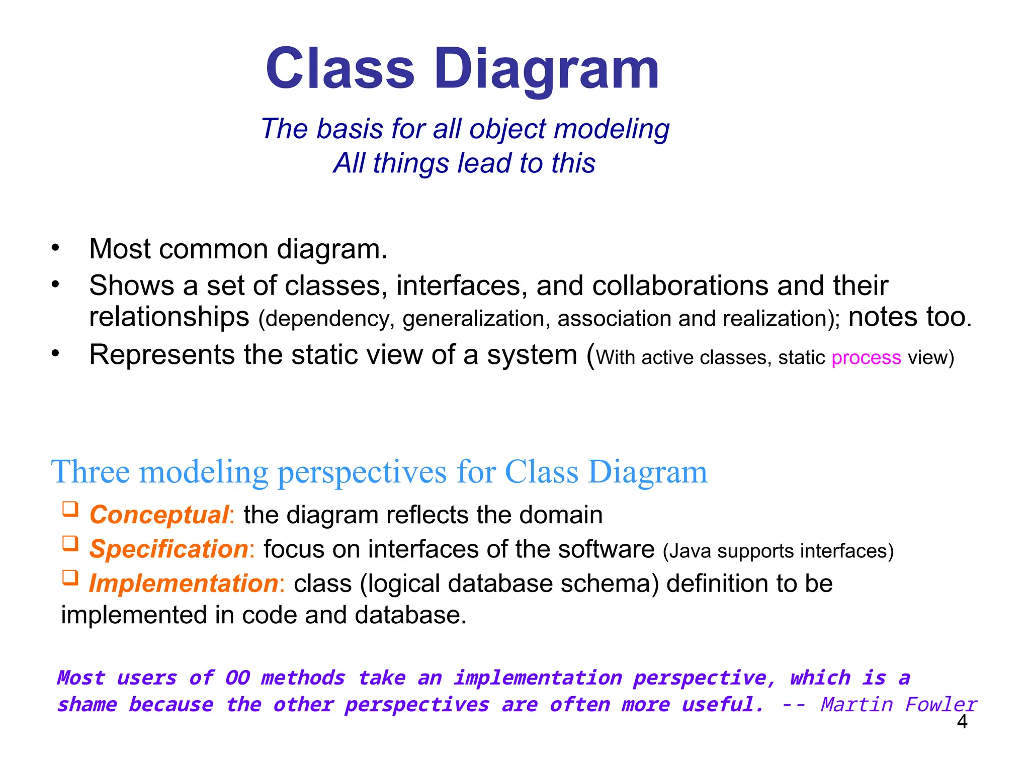 4
Class Diagram
Three modeling perspectives for Class Diagram
 Conceptual: the diagram reflects the domain
 Specification: focus on interfaces of the software (Java supports interfaces)
 Implementation: class (logical database schema) definition to be
implemented in code and database.
The basis for all object modeling
All things lead to this
Most users of OO methods take an implementation perspective, which is a
shame because the other perspectives are often more useful. -- Martin Fowler
• Most common diagram.
• Shows a set of classes, interfaces, and collaborations and their
relationships (dependency, generalization, association and realization); notes too.
• Represents the static view of a system (With active classes, static process view)
 