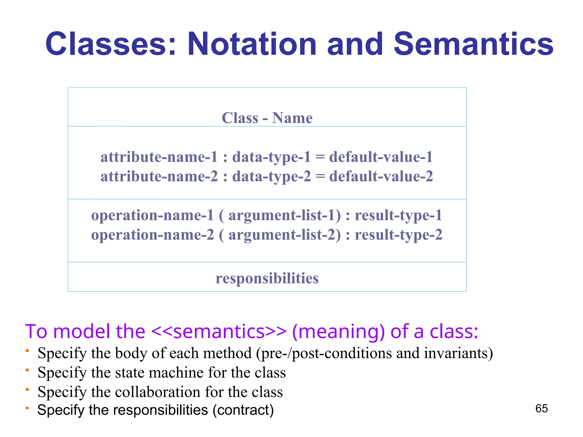 65
Classes: Notation and Semantics
Class - Name
attribute-name-1 : data-type-1 = default-value-1
attribute-name-2 : data-type-2 = default-value-2
operation-name-1 ( argument-list-1) : result-type-1
operation-name-2 ( argument-list-2) : result-type-2
responsibilities
To model the <<semantics>> (meaning) of a class:
 Specify the body of each method (pre-/post-conditions and invariants)
 Specify the state machine for the class
 Specify the collaboration for the class
 Specify the responsibilities (contract)
 