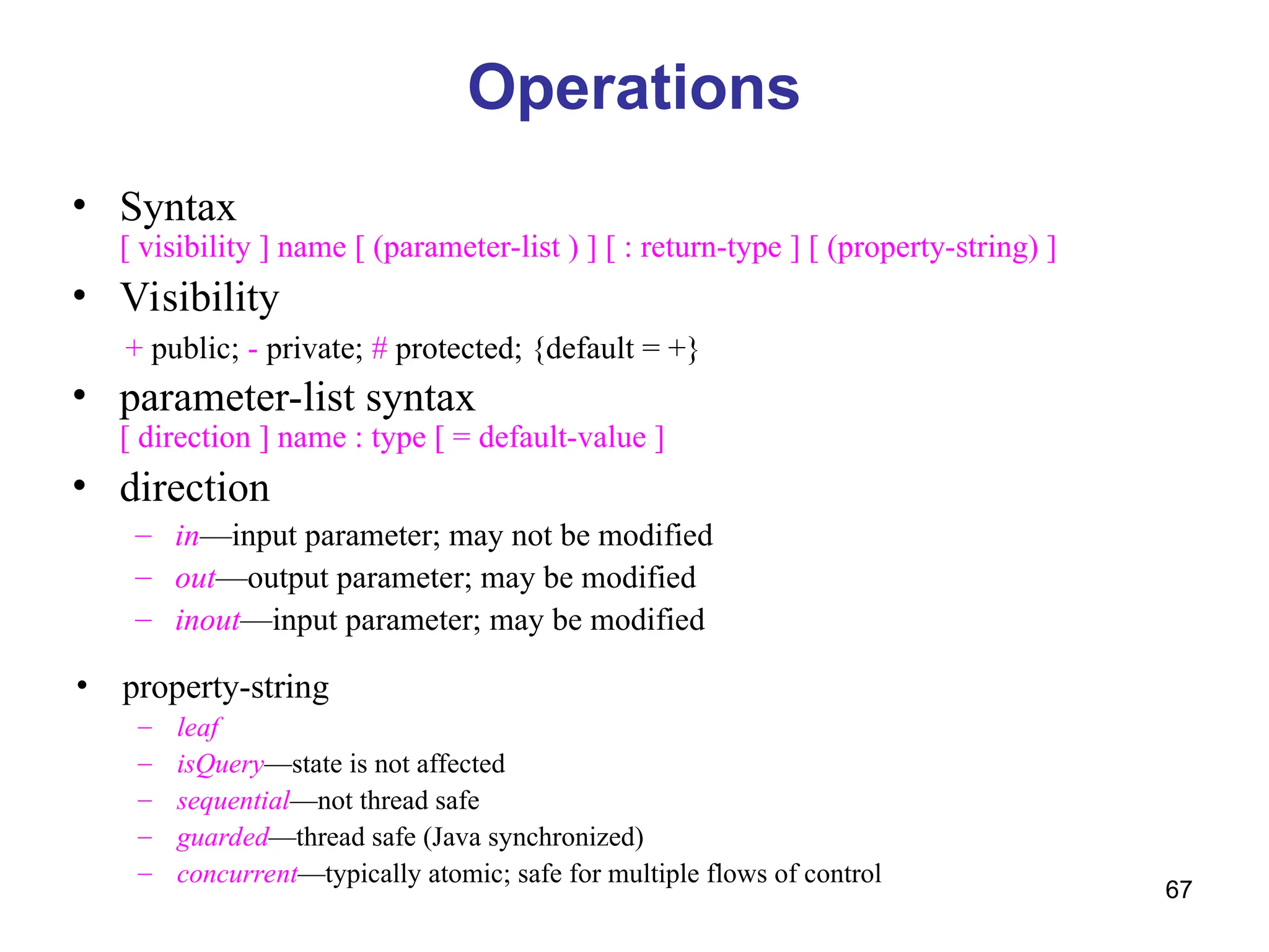 67
Operations
• Syntax
[ visibility ] name [ (parameter-list ) ] [ : return-type ] [ (property-string) ]
• Visibility
+ public; - private; # protected; {default = +}
• parameter-list syntax
[ direction ] name : type [ = default-value ]
• direction
– in—input parameter; may not be modified
– out—output parameter; may be modified
– inout—input parameter; may be modified
• property-string
– leaf
– isQuery—state is not affected
– sequential—not thread safe
– guarded—thread safe (Java synchronized)
– concurrent—typically atomic; safe for multiple flows of control
 