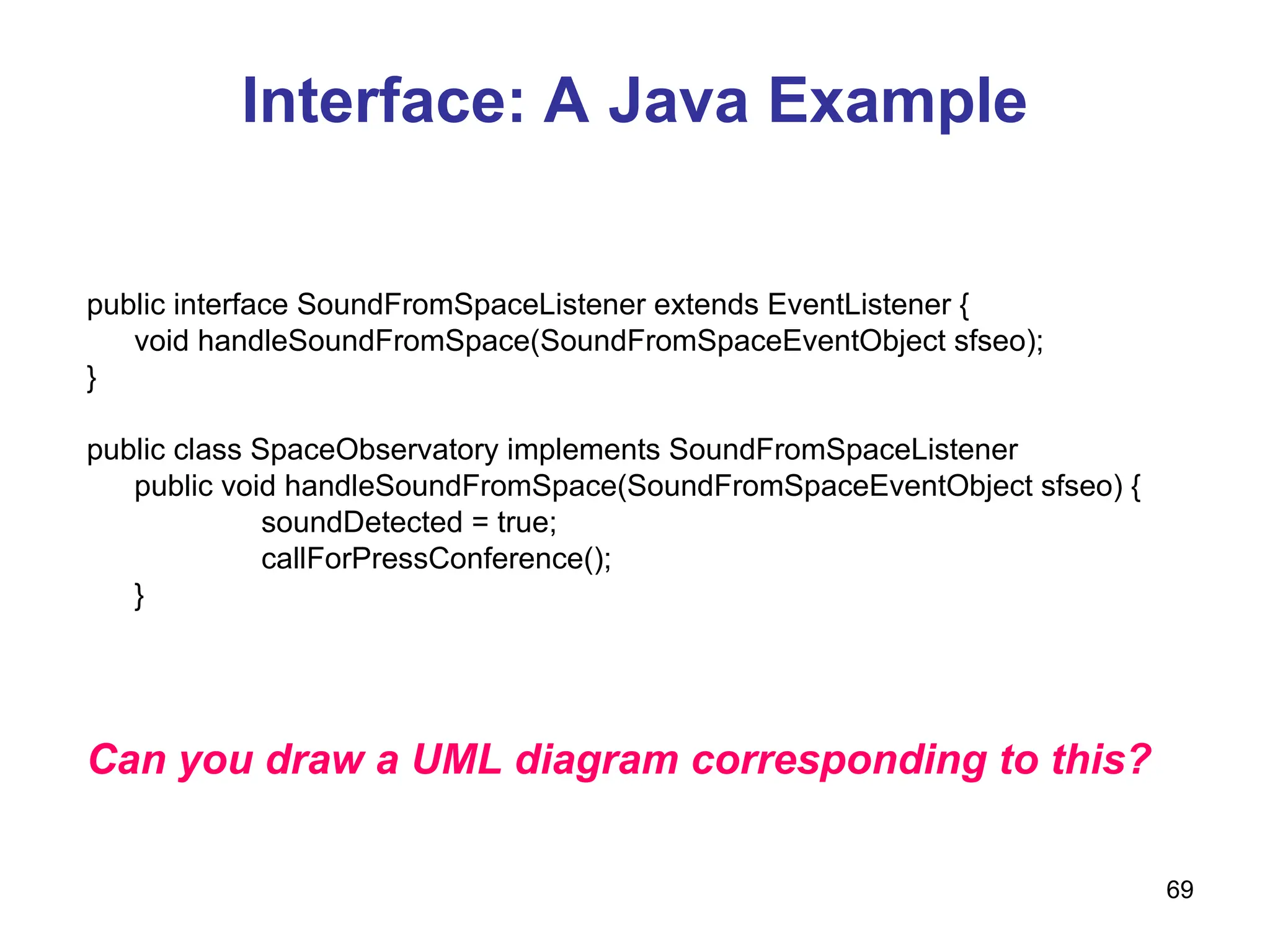69
Interface: A Java Example
public interface SoundFromSpaceListener extends EventListener {
void handleSoundFromSpace(SoundFromSpaceEventObject sfseo);
}
public class SpaceObservatory implements SoundFromSpaceListener
public void handleSoundFromSpace(SoundFromSpaceEventObject sfseo) {
soundDetected = true;
callForPressConference();
}
Can you draw a UML diagram corresponding to this?
 