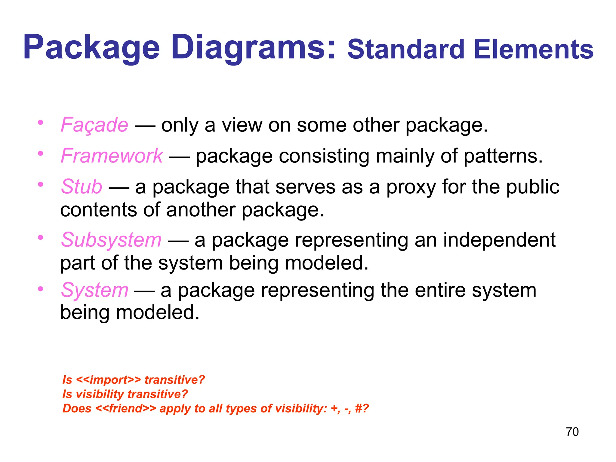 70
Package Diagrams: Standard Elements
• Façade — only a view on some other package.
• Framework — package consisting mainly of patterns.
• Stub — a package that serves as a proxy for the public
contents of another package.
• Subsystem — a package representing an independent
part of the system being modeled.
• System — a package representing the entire system
being modeled.
Is <<import>> transitive?
Is visibility transitive?
Does <<friend>> apply to all types of visibility: +, -, #?
 
