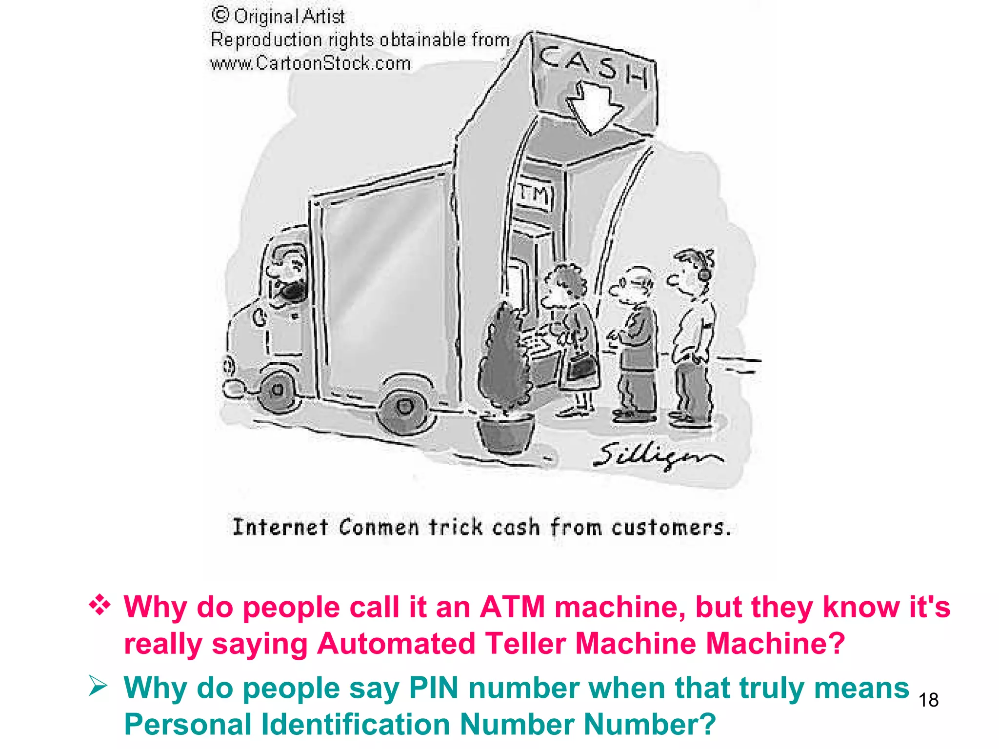 Why do people call it an ATM machine, but they know it's really saying Automated Teller Machine Machine?  Why do people say PIN number when that truly means Personal Identification Number Number?   