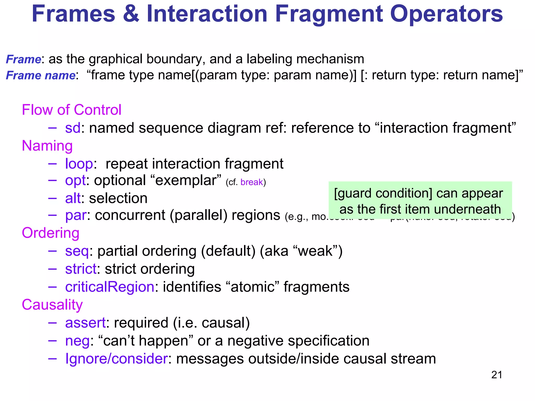 Frames & Interaction Fragment Operators Flow of Control   sd : named sequence diagram ref: reference to “interaction fragment” Naming loop :  repeat interaction fragment opt : optional “exemplar”  (cf.  break ) alt : selection par : concurrent (parallel) regions  (e.g., mo.cookFood -> par(nukeFood, rotateFood) Ordering seq : partial ordering (default) (aka “weak”) strict : strict ordering criticalRegion : identifies “atomic” fragments Causality assert : required (i.e. causal) neg : “can’t happen” or a negative specification Ignore/consider : messages outside/inside causal stream Frame : as the graphical boundary, and a labeling mechanism Frame name :  “frame type name[(param type: param name)] [: return type: return name]”  [guard condition] can appear  as the first item underneath 