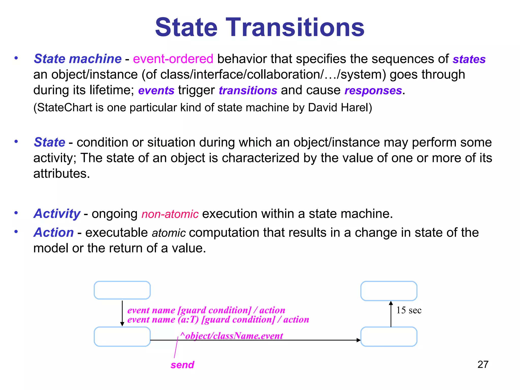 State Transitions event name [guard condition] / action ^object/className.event 15 sec send State machine  -  event-ordered  behavior that specifies the sequences of  states  an object/instance (of class/interface/collaboration/…/system) goes through during its lifetime;  events  trigger  transitions  and cause  responses .  (StateChart is one particular kind of state machine by David Harel) State   - condition or situation during which an object/instance may perform some activity; The state of an object is characterized by the value of one or more of its attributes. Activity   - ongoing  non-atomic  execution within a state machine. Action  - executable  atomic  computation that results in a change in state of the model or the return of a value. event name (a:T) [guard condition] / action 