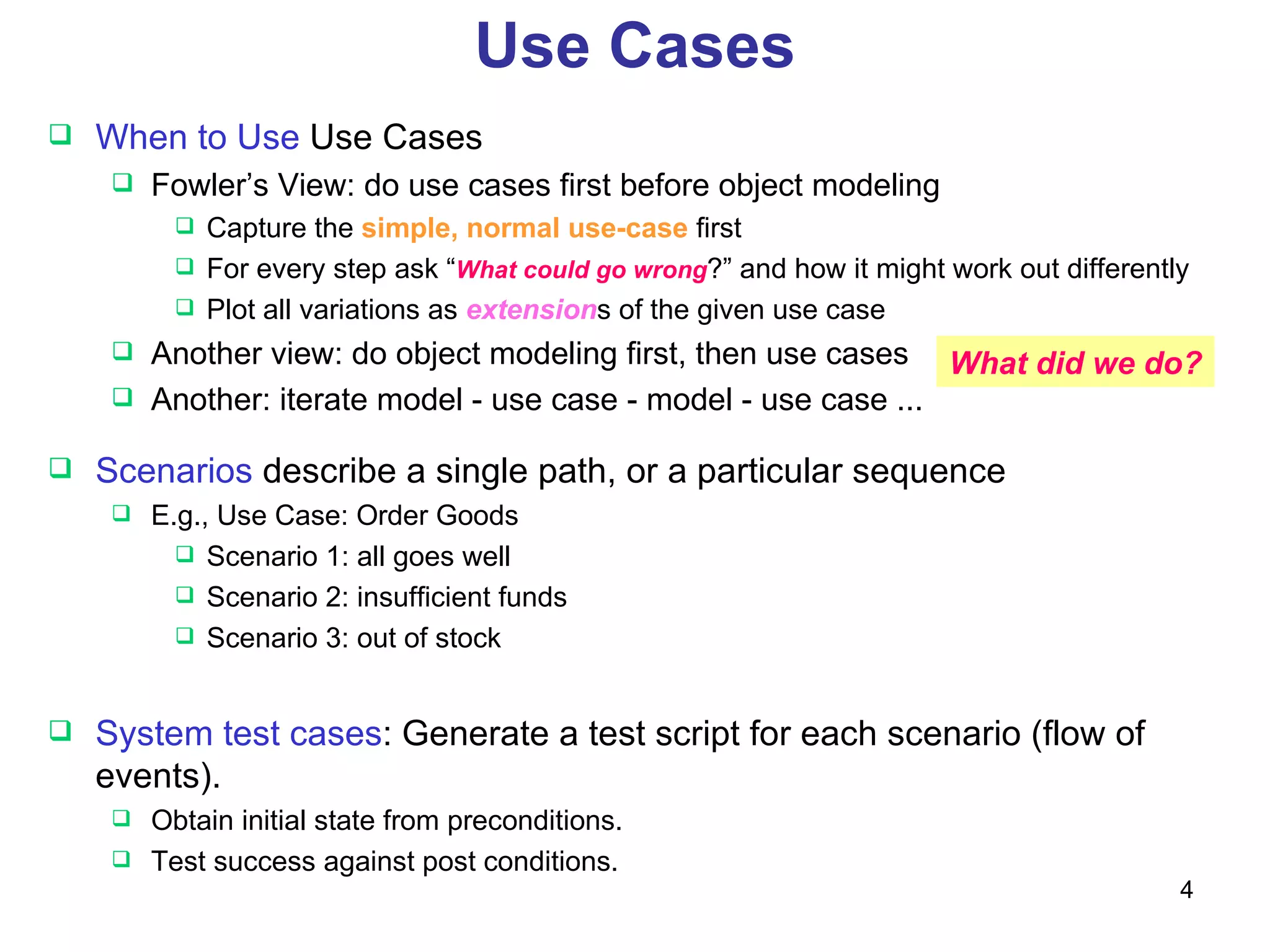 Use Cases Scenarios  describe a single path, or a particular sequence E.g., Use Case: Order Goods Scenario 1: all goes well Scenario 2: insufficient funds Scenario 3: out of stock System test cases : Generate a test script for each scenario (flow of events). Obtain initial state from preconditions. Test success against post conditions. When to Use  Use Cases Fowler’s View: do use cases first before object modeling Capture the  simple, normal use-case  first For every step ask “ What could go wrong ?” and how it might work out differently Plot all variations as  extension s of the given use case  Another view: do object modeling first, then use cases Another: iterate model - use case - model - use case ... What did we do? 
