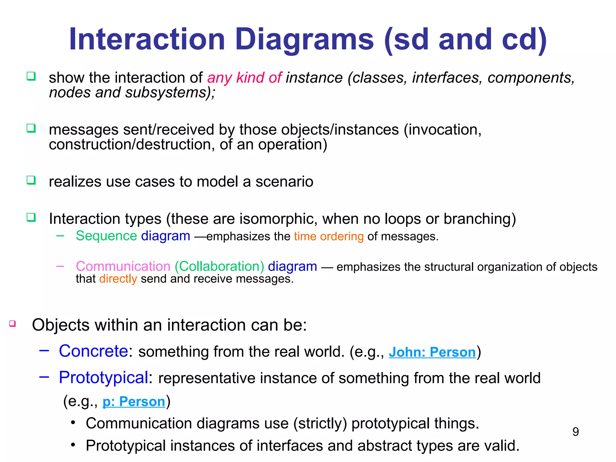 Interaction Diagrams (sd and cd) show the interaction of   any kind of  instance (classes, interfaces, components, nodes and subsystems); messages sent/received by those objects/instances (invocation, construction/destruction, of an operation) realizes use cases to model a scenario Interaction types (these are isomorphic, when no loops or branching) Sequence  diagram   —emphasizes the  time ordering  of messages. Communication  (Collaboration)  diagram   — emphasizes the structural organization of objects that  directly  send and receive messages.  Objects within an interaction can be: Concrete :   something from the real world. (e.g.,  John: Person ) Prototypical :   representative instance of something from the real world   (e.g.,  p: Person ) Communication diagrams use (strictly) prototypical things. Prototypical instances of interfaces and abstract types are valid. 