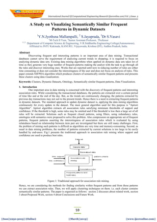 International Journal Of Computational Engineering Research (ijceronline.com) Vol. 3 Issue. 3
59
||Issn||2250-3005|| (Online) ||March||2013|| ||www.ijceronline.com||
A Study on Visualizing Semantically Similar Frequent
Patterns in Dynamic Datasets
1
Y.N.Jyothsna Mallampalli, 2
S.Jayaprada, 3
Dr S.Vasavi
1
M-Tech II Year, 2
Senior Assistant Professor, 3
Professor
1,2,3
Department of Computer Science & Engineering, V.R.Siddhartha Engineering College(Autonomous),
Affiliated to JNTU Kakinada, KANURU, Vijayawada, Krishna (DT), Andhra Pradesh, India.
Abstract
Discovering frequent and interesting patterns is an important area of data mining. Transactional
databases cannot serve the requirement of analyzing current trends in shopping; it is required to focus on
analyzing dynamic data sets. Existing data mining algorithms when applied on dynamic data sets takes lot of
time as they generate very huge number of frequent patterns making the analyst with the task to go through all
the rules and discover interesting ones. Works that are reported until now in reducing number of rules are either
time consuming or does not consider the interestingness of the user and does not focus on analysis of rules. This
paper extends SSFPOA algorithm which produces clusters of semantically similar frequent patterns and presents
these clusters using data visualization.
Keywords: Clusters, Dynamic Datasets, Ontology, Semantically similar frequent patterns, Data Visualization.
1. Introduction
One important area in data mining is concerned with the discovery of frequent patterns and interesting
association rules. While considering the transactional databases, the patterns are extracted over a certain period
of time like and at the end of the day. But, as the trends are continuously changing, the patterns extracted by
previous day transactions may not suit to the present trends. Hence there is a need in extracting frequent patterns
in dynamic datasets. The standard approach to update dynamic dataset is, applying the data mining algorithms
continuously for every update in the dataset. The most general algorithm used for this purpose is “Apriori
Algorithm”. Apriori algorithm extracts all association rules satisfying minimum thresholds of support and
confidence. If the threshold is high, some rules may be omitted and if the threshold is low then a large set of all
rules will be extracted. Solutions such as frequent closed patterns, using filters, using redundancy rules,
ontologies with semantics were proposed to solve this problem. Also compression on appropriate set of frequent
patterns, frequent patterns asserting the interestingness of association rules which is evaluated by using
relatedness based on relationship between item pair are investigated but there are still many challenges. First,
the problem of mining such patterns is difficult as algorithms are very time and memory-consuming. Second, as
usual in data mining problems, the number of patterns extracted by current solutions is too large to be easily
handled by end-users. Fig.1 presents the traditional approach to association rule mining where support and
confidence are used to produce best rules.
Figure 1: Traditional approach for association rule mining.
Hence, we are considering the methods for finding similarity within frequent patterns and from those patterns
we can extract association rules. Then, we will apply clustering techniques on them. i.e. each cluster contains
semantically similar patterns. The paper is organised as follows: section 2 discusses about related work, section
3 about Proposed Work, section 4 about Conclusions and Future Work.
 