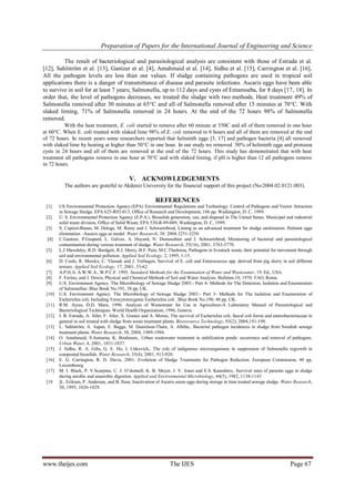 Preparation of Papers for the International Journal of Engineering and Science
www.theijes.com The IJES Page 67
The result of bacteriological and parasitological analysis are consistent with those of Estrada et al.
[12], Sahlström et al. [13], Gantzer et al. [4], Amahmaid et al. [14], Sidhu et al. [15], Carrington et al. [16],
All the pathogen levels are less than our values. If sludge containing pathogens are used in tropical soil
applications there is a danger of transmittance of disease and parasite infections. Ascaris eggs have been able
to survive in soil for at least 7 years; Salmonella, up to 112 days and cysts of Entamoeba, for 8 days [17, 18]. In
order that, the level of pathogens decreases, we treated the sludge with two methods. Heat treatment 49% of
Salmonella removed after 30 minutes at 65°C and all of Salmonella removed after 15 minutes at 70°C. With
slaked liming, 71% of Salmonella removed in 24 hours. At the end of the 72 hours 98% of Salmonella
removed.
With the heat treatment, E. coli started to remove after 60 minute at 550C and all of them removed in one hour
at 60°C. When E. coli treated with slaked lime 98% of E. coli removed in 6 hours and all of them are removed at the end
of 72 hours. In recent years some researchers reported that helminth eggs [3, 17] and pathogen bacteria [4] all removed
with slaked lime by heating at higher than 50°C in one hour. In our study we removed 50% of helminth eggs and protozoa
cysts in 24 hours and all of them are removed at the end of the 72 hours. This study has demonstrated that with heat
treatment all pathogens remove in one hour at 70°C and with slaked liming, if pH is higher than 12 all pathogens remove
in 72 hours.
V. ACKNOWLEDGEMENTS
The authors are grateful to Akdeniz University for the financial support of this project (No:2004.02.0121.003).
REFERENCES
[1] US Environmental Protection Agency.(EPA) Environmental Regulations and Technology: Control of Pathogens and Vector Attraction
in Sewage Sludge. EPA 625-R92-013, Office of Research and Development, 186 pp, Washington, D. C, 1999.
[2] U. S. Environmental Protection Agency (E.P.A.). Biosolids generation, use, and disposal in The United States. Municipal and industrial
solid waste division, Office of Solid Waste, EPA 530-R-99-009, Washington, D. C, 1999.
[3] S. Capizzi-Banas, M. Deloge, M. Remy and J. Schwartzbrod, Liming as an advanced treatment for sludge sanitization: Helmint eggs
elimination –Ascaris eggs as model. Water Research, 38: 2004.3251-3258.
[4] C.Gantzer, P.Gaspard, L. Galvez, A. Huyard, N. Dumouthier and J. Schwartzbrod, Monitoring of bacterial and parasitological
contamination during various treatment of sludge. Water Research, 35(16), 2001, 3763-3770.
[5] L.J Mawdsley, R.D. Bardgett, R.J. Merry, B.F. Pain, M.C.Thedorou, Pathogens in livestock waste, their potential for movement through
soil and environmental pollution. Applied Soil Ecology. 2, 1995, 1-15.
[6] D. Cools, R. Merckx, C. Vlassak and J. Verhagen, Survival of E. coli and Enterococcus spp. derived from pig slurry in soil different
texture. Applied Soil Ecology. 17, 2001, 53-62.
[7] A.P.H.A. A.W.W.A., W.P.C.F. 1995. Standard Methods for the Examination of Water and Wastewater, 19. Ed., USA.
[8] F. Feritas, and J. Dewis, Physical and Chemical Methods of Soil and Water Analysis. Bulleten:10, 1970. FAO, Roma.
[9] U.S. Environment Agency. The Microbiology of Sewage Sludge 2003.- Part 4- Methods for The Detection, Isolation and Enumeration
of Salmonellae. Blue Book No.191, 38 pp, UK.
[10] U.S. Environment Agency. The Microbiology of Sewage Sludge 2003.- Part 3- Methods for The Isolation and Enumeration of
Escherichia coli, Including Verocytotoxigenic Escherichia coli . Blue Book No.190, 40 pp, UK.
[11] R.M. Ayres, D.D. Mara, 1996. Analysis of Wastewater for Use in Agriculture-A Laboratory Manual of Parasitological and
Bacteriological Techniques. World Health Organization, 1996, Geneva.
[12] I. B. Estrada, A. Aller, F. Aller, X. Gomez and A. Moran, The survival of Escherichia coli, faecal coli forms and enterobacteriaceae in
general in soil treated with sludge from waste treatment plants. Bioresource Technology, 93(2), 2004,191-198.
[13] L. Sahlström, A. Aspan, E. Bagge, M. Danielson-Tham, A. Albihn,. Bacterial pathogen incidences in sludge from Swedish sewage
treatment plants. Water Research, 38, 2004, 1989-1994.
[14] O. Amahmaid, S.Asmama, K. Bouhoum,. Urban wastewater treatment in stabilization ponds: occurrence and removal of pathogens.
Urban Water, 4, 2001, 1831-1837.
[15] J. Sidhu, R. A. Gibs, G. E. Ho, I. Unkovich,. The role of indigenous microorganisms in suppression of Salmonella regrowth in
composted biosolids. Water Research, 35(4), 2001, 913-920.
[16] E. G. Carrington, R. D. Davis, 2001. Evolution of Sludge Treatments for Pathogen Reduction. European Commission, 40 pp,
Luxembourg.
[17] M. I. Black, P. V.Scarpino, C. J. O’donnell, K. B. Meyer, J. V. Jones and E.S. Kaneshiro,. Survival rates of parasite eggs in sludge
during aerobic and anaerobic digestion. Applied and Environmental Microbiology, 44(5), 1982, 1138-1143
[18 ]L. Eriksen, P. Andersan, and B. Ilsoe, Inactivation of Ascaris suum eggs during storage in time treated sewage sludge. Water Research,
30, 1995, 1026-1029.
 