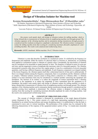 International Journal of Computational Engineering Research||Vol, 03||Issue, 4||
www.ijceronline.com ||April||2013|| Page 94
Design of Vibration Isolator for Machine-tool
Komma.Hemamaheshbabu1
, Tippa Bhimasankara Rao2
,D.Muralidhar yadav3
1
PG Student, Department of Mechanical Engineering, Nimra Institute of Science and Technology
2
HOD, Department of Mechanical Engineering, Nimra Institute of Science and Technology, Vijayawada, AP,
INDIA
3
associate Professor, Dr.Samual George Institute Of Engineering & Technology, Markapur
I. INTRODUCTION
Vibration is a term that describes oscillation in a mechanical system. It is defined by the frequency (or
frequencies) and amplitude. Either the motion of a physical object or structure or, alternatively, an oscillating
force applied to a mechanical system is vibration in a generic sense. Conceptually, the time-history of vibration
may be considered to be sinusoidal or simple harmonic in form. The frequency is defined in terms of cycles per
unit time, and the magnitude in terms of amplitude (the maximum value of a sinusoidal quantity). The vibration
encountered in practice often does not have this regular pattern. It may be a combination of several sinusoidal
quantities, each having a different frequency and amplitude. If each frequency component is an integral multiple
of the lowest frequency, the vibration repeats itself after a determined interval of time and is called periodic. If
there is no integral relation among the frequency components, there is no periodicity and the vibration is defined
as complex. Vibration isolation concerns means to bring about a reduction in a vibratory effect. A vibration
isolator in its most elementary form may be considered as a resilient member connecting the equipment and
foundation. The function of an isolator is to reduce the magnitude of motion transmitted from a vibrating
foundation to the equipment or to reduce the magnitude of force transmitted from the equipment to its
foundation. Our project work mainly deals with design of vibration isolator for milling machine, in which is
being vibrated due to transmission of vibration from its neighboring machine tool through ground. The vibration
signature of the vibrating machine and its attenuation during transmission through ground is considered and the
resultant exciting force amplitude is determined. The vibration isolator is designed to isolate the milling
machine from that exciting for considering maximum allowable amplitude for cutter of milling machine. And
the result is also analysed and verified using Ansys.
II. CONCEPT OF VIBRATION ISOLATION
The concept of vibration isolation is illustrated by consideration of the single degree-of-freedom
system illustrated in Fig. 1. This system consists of a rigid body representing equipment connected to a
foundation by an isolator having resilience and energy dissipating means; it is unidirectional in that the body is
constrained to move only in vertical translation. The performance of the isolator may be evaluated by the
following characteristics of the response of the equipment-isolator system of Fig. 1 to steady-state sinusoidal
vibration.
Fig.1 vibration isolation
ABSTRACT
Our project work mainly deals with design of vibration isolator for milling machine, which is
being vibrated due to transmission of vibration from its neighbouring machine tool through ground. The
vibration signature of the vibrating machine and its attenuation during transmission through ground is
considered and the resultant exciting force amplitude is determined. The vibration isolator is designed to
isolate the milling machine from that exciting for considering maximum allowable amplitude for cutter
of milling machine. The result is also analysed and verified using Ansys.
Keywords: ANSYS, Amplitude, Milling machine, Pro-E, Vibration isolator.
 
