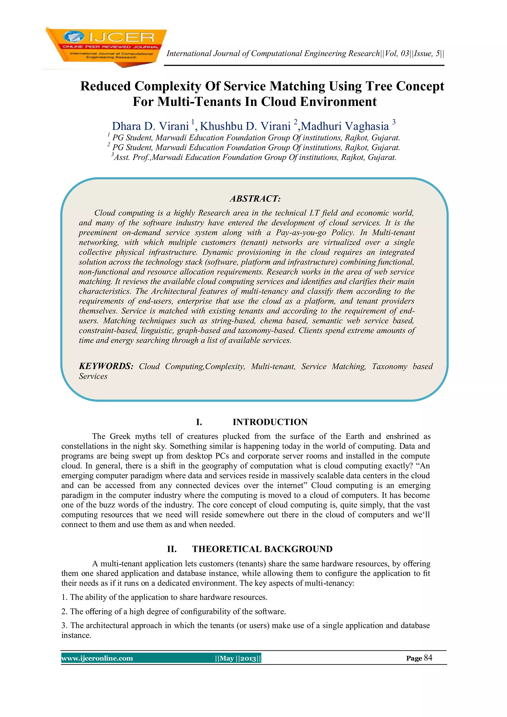 International Journal of Computational Engineering Research||Vol, 03||Issue, 5||
www.ijceronline.com ||May ||2013|| Page 84
Reduced Complexity Of Service Matching Using Tree Concept
For Multi-Tenants In Cloud Environment
Dhara D. Virani 1
, Khushbu D. Virani 2
,Madhuri Vaghasia 3
1
PG Student, Marwadi Education Foundation Group Of institutions, Rajkot, Gujarat.
2
PG Student, Marwadi Education Foundation Group Of institutions, Rajkot, Gujarat.
3
Asst. Prof.,Marwadi Education Foundation Group Of institutions, Rajkot, Gujarat.
I. INTRODUCTION
The Greek myths tell of creatures plucked from the surface of the Earth and enshrined as
constellations in the night sky. Something similar is happening today in the world of computing. Data and
programs are being swept up from desktop PCs and corporate server rooms and installed in the compute
cloud. In general, there is a shift in the geography of computation what is cloud computing exactly? “An
emerging computer paradigm where data and services reside in massively scalable data centers in the cloud
and can be accessed from any connected devices over the internet” Cloud computing is an emerging
paradigm in the computer industry where the computing is moved to a cloud of computers. It has become
one of the buzz words of the industry. The core concept of cloud computing is, quite simply, that the vast
computing resources that we need will reside somewhere out there in the cloud of computers and we„ll
connect to them and use them as and when needed.
II. THEORETICAL BACKGROUND
A multi-tenant application lets customers (tenants) share the same hardware resources, by oﬀering
them one shared application and database instance, while allowing them to conﬁgure the application to ﬁt
their needs as if it runs on a dedicated environment. The key aspects of multi-tenancy:
1. The ability of the application to share hardware resources.
2. The oﬀering of a high degree of conﬁgurability of the software.
3. The architectural approach in which the tenants (or users) make use of a single application and database
instance.
ABSTRACT:
Cloud computing is a highly Research area in the technical I.T field and economic world,
and many of the software industry have entered the development of cloud services. It is the
preeminent on-demand service system along with a Pay-as-you-go Policy. In Multi-tenant
networking, with which multiple customers (tenant) networks are virtualized over a single
collective physical infrastructure. Dynamic provisioning in the cloud requires an integrated
solution across the technology stack (software, platform and infrastructure) combining functional,
non-functional and resource allocation requirements. Research works in the area of web service
matching. It reviews the available cloud computing services and identiﬁes and clarifies their main
characteristics. The Architectural features of multi-tenancy and classify them according to the
requirements of end-users, enterprise that use the cloud as a platform, and tenant providers
themselves. Service is matched with existing tenants and according to the requirement of end-
users. Matching techniques such as string-based, chema based, semantic web service based,
constraint-based, linguistic, graph-based and taxonomy-based. Clients spend extreme amounts of
time and energy searching through a list of available services.
KEYWORDS: Cloud Computing,Complexity, Multi-tenant, Service Matching, Taxonomy based
Services
 