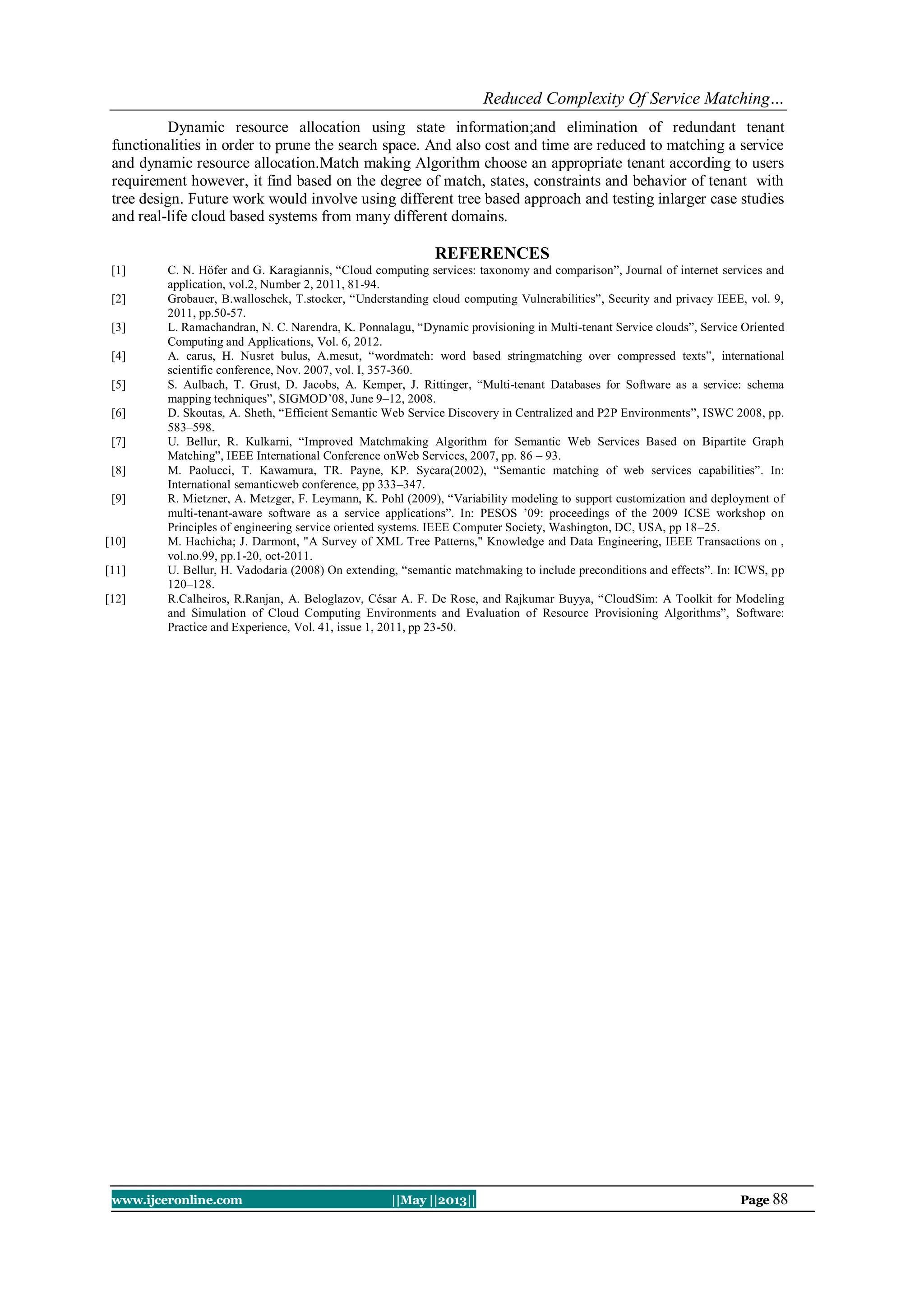 Reduced Complexity Of Service Matching…
www.ijceronline.com ||May ||2013|| Page 88
Dynamic resource allocation using state information;and elimination of redundant tenant
functionalities in order to prune the search space. And also cost and time are reduced to matching a service
and dynamic resource allocation.Match making Algorithm choose an appropriate tenant according to users
requirement however, it find based on the degree of match, states, constraints and behavior of tenant with
tree design. Future work would involve using different tree based approach and testing inlarger case studies
and real-life cloud based systems from many different domains.
REFERENCES
[1] C. N. Höfer and G. Karagiannis, “Cloud computing services: taxonomy and comparison”, Journal of internet services and
application, vol.2, Number 2, 2011, 81-94.
[2] Grobauer, B.walloschek, T.stocker, “Understanding cloud computing Vulnerabilities”, Security and privacy IEEE, vol. 9,
2011, pp.50-57.
[3] L. Ramachandran, N. C. Narendra, K. Ponnalagu, “Dynamic provisioning in Multi-tenant Service clouds”, Service Oriented
Computing and Applications, Vol. 6, 2012.
[4] A. carus, H. Nusret bulus, A.mesut, “wordmatch: word based stringmatching over compressed texts”, international
scientific conference, Nov. 2007, vol. I, 357-360.
[5] S. Aulbach, T. Grust, D. Jacobs, A. Kemper, J. Rittinger, “Multi-tenant Databases for Software as a service: schema
mapping techniques”, SIGMOD‟08, June 9–12, 2008.
[6] D. Skoutas, A. Sheth, “Efficient Semantic Web Service Discovery in Centralized and P2P Environments”, ISWC 2008, pp.
583–598.
[7] U. Bellur, R. Kulkarni, “Improved Matchmaking Algorithm for Semantic Web Services Based on Bipartite Graph
Matching”, IEEE International Conference onWeb Services, 2007, pp. 86 – 93.
[8] M. Paolucci, T. Kawamura, TR. Payne, KP. Sycara(2002), “Semantic matching of web services capabilities”. In:
International semanticweb conference, pp 333–347.
[9] R. Mietzner, A. Metzger, F. Leymann, K. Pohl (2009), “Variability modeling to support customization and deployment of
multi-tenant-aware software as a service applications”. In: PESOS ‟09: proceedings of the 2009 ICSE workshop on
Principles of engineering service oriented systems. IEEE Computer Society, Washington, DC, USA, pp 18–25.
[10] M. Hachicha; J. Darmont, "A Survey of XML Tree Patterns," Knowledge and Data Engineering, IEEE Transactions on ,
vol.no.99, pp.1-20, oct-2011.
[11] U. Bellur, H. Vadodaria (2008) On extending, “semantic matchmaking to include preconditions and effects”. In: ICWS, pp
120–128.
[12] R.Calheiros, R.Ranjan, A. Beloglazov, César A. F. De Rose, and Rajkumar Buyya, “CloudSim: A Toolkit for Modeling
and Simulation of Cloud Computing Environments and Evaluation of Resource Provisioning Algorithms”, Software:
Practice and Experience, Vol. 41, issue 1, 2011, pp 23-50.
 