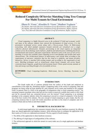 International Journal of Computational Engineering Research||Vol, 03||Issue, 5||
www.ijceronline.com ||May ||2013|| Page 84
Reduced Complexity Of Service Matching Using Tree Concept
For Multi-Tenants In Cloud Environment
Dhara D. Virani 1
, Khushbu D. Virani 2
,Madhuri Vaghasia 3
1
PG Student, Marwadi Education Foundation Group Of institutions, Rajkot, Gujarat.
2
PG Student, Marwadi Education Foundation Group Of institutions, Rajkot, Gujarat.
3
Asst. Prof.,Marwadi Education Foundation Group Of institutions, Rajkot, Gujarat.
I. INTRODUCTION
The Greek myths tell of creatures plucked from the surface of the Earth and enshrined as
constellations in the night sky. Something similar is happening today in the world of computing. Data and
programs are being swept up from desktop PCs and corporate server rooms and installed in the compute
cloud. In general, there is a shift in the geography of computation what is cloud computing exactly? “An
emerging computer paradigm where data and services reside in massively scalable data centers in the cloud
and can be accessed from any connected devices over the internet” Cloud computing is an emerging
paradigm in the computer industry where the computing is moved to a cloud of computers. It has become
one of the buzz words of the industry. The core concept of cloud computing is, quite simply, that the vast
computing resources that we need will reside somewhere out there in the cloud of computers and we„ll
connect to them and use them as and when needed.
II. THEORETICAL BACKGROUND
A multi-tenant application lets customers (tenants) share the same hardware resources, by oﬀering
them one shared application and database instance, while allowing them to conﬁgure the application to ﬁt
their needs as if it runs on a dedicated environment. The key aspects of multi-tenancy:
1. The ability of the application to share hardware resources.
2. The oﬀering of a high degree of conﬁgurability of the software.
3. The architectural approach in which the tenants (or users) make use of a single application and database
instance.
ABSTRACT:
Cloud computing is a highly Research area in the technical I.T field and economic world,
and many of the software industry have entered the development of cloud services. It is the
preeminent on-demand service system along with a Pay-as-you-go Policy. In Multi-tenant
networking, with which multiple customers (tenant) networks are virtualized over a single
collective physical infrastructure. Dynamic provisioning in the cloud requires an integrated
solution across the technology stack (software, platform and infrastructure) combining functional,
non-functional and resource allocation requirements. Research works in the area of web service
matching. It reviews the available cloud computing services and identiﬁes and clarifies their main
characteristics. The Architectural features of multi-tenancy and classify them according to the
requirements of end-users, enterprise that use the cloud as a platform, and tenant providers
themselves. Service is matched with existing tenants and according to the requirement of end-
users. Matching techniques such as string-based, chema based, semantic web service based,
constraint-based, linguistic, graph-based and taxonomy-based. Clients spend extreme amounts of
time and energy searching through a list of available services.
KEYWORDS: Cloud Computing,Complexity, Multi-tenant, Service Matching, Taxonomy based
Services
 