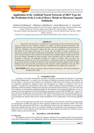 International Journal of Computational Engineering Research||Vol, 03||Issue, 6||
www.ijceronline.com ||June||2013|| Page 75
Application of the Artificial Neural Networks of MLP Type for
the Prediction of the Levels of Heavy Metals in Moroccan Aquatic
Sediments
Hicham El Badaoui1
, Abdelaziz Abdallaoui1
, Imad Manssouri2
, L. Lancelot3
1
laboratory Of Chemical Biology Applied To The Environment, Analytical Chemistry And Environment Team,
Faculty Of Sciences, University Moulay Ismail, Bp 11201, Zitoune, Meknes –Morocco.
2
Mechanical Engineering Department And Structures, Ensam, University Moulay Ismail, Bp 4042, 50000,
Meknes, Morocco.
3
laboratory Civil Engineering And Geo-Environment Polytech'lille, 59655 Villeneuve D'ascq, France.
I. INTRODUCTION
In Morocco, the metal contamination of aquatic ecosystems has attracted the attention of researchers
from different backgrounds. It is indeed one of the aspects of pollution the greatest threat to these habitats. By
its toxic effects, it can cause critical situations even dangerous. Unlike many toxic elements, heavy metals are
not completely eliminated by biological means and consequently are subject to cumulative effect in the
sediment. To predict the concentrations of these from a number of physico-chemical parameters, we refer to
performing statistical methods, multiple linear regression and artificial neural networks [1], [2] and [3].We find
in the literature several prediction methods proposed for the prediction of environmental parameters, we cite as
examples some items proposed in the field of prediction using neural networks MLP and RBF type : Ryad et al.
have worked on the application of neural network RBF (Radial Basis Function) for the prediction problem of a
nonlinear system. The interest of this article lies in two aspects: a contribution at the recurrent network topology
to accommodate the dynamic data and the second contribution for the improvement of the learning algorithm
[4].
Perez et al. have proposed to provide for the concentration of NO2 and nitric oxide NO in Santiago based
on meteorological variables and using the linear regression method and neural network method. The results
showed that the neural network MLP type is the method that achieves the lower prediction error compared to
other linear methods [5].In this article, we used these methods to the prediction of the concentrations of heavy
metals (Cu, Pb, Cr) in the sediments of the watershed of river Beht located in the north-west of Morocco, from a
number of physico-chemical parameters.
II. MATERIAL AND METHODS
2.1. Data base
Our database consists of 104 samples [6] sediment collected at four sampling stations located upstream
of the dam El Kansera (Fig.1). The independent variables are the physico-chemical characteristics determined in
ABSTRACT
The present work describes a new approach to the prediction of the concentrations of heavy
metals in Moroccan river sediments relying on a number of physico-chemical parameters. The
originality of this work lies in the application of neural networks the application of neural networks
MLP type (Multilayer Perceptron). During the first step, the parameters of the neurons are
determined by the method supervised. In a second step, the weights of output connections are
determined using the algorithm of gradient back propagation. The data used as the basis for learning
of the neuronal model are those related to the analysis of the sediment samples collected at the level
of several stations, distributed in space and time, of the watershed of the river Beht of the region
Khemisset in Morocco. The dependent variables (to explain or predict), which are three, are
containing heavy metal (Cu, Pb and Cr) of sediments. A comparative study was established between
the neuronal model for prediction of MLP type and conventional statistical models namely the MLR
(Multiple linear regression).The performance of the predictive model established by the type MLP
neural networks are significantly higher than those established by the multiple linear regression.
KEYWORDS Heavy metals, Prediction, Physico-Chemical Parameters, ANN, Back propagation
Gradient, MLP, MLR.
 