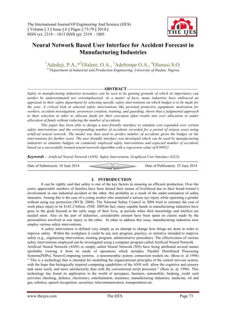 The International Journal Of Engineering And Science (IJES)
|| Volume || 3 || Issue || 6 || Pages || 73-79 || 2014 ||
ISSN (e): 2319 – 1813 ISSN (p): 2319 – 1805
www.theijes.com The IJES Page 73
Neural Network Based User Interface for Accident Forecast in
Manufacturing Industries
1
Adedeji, P.A.,*2
Olalere, O.A., 3
Adebimpe O.A., 4
Olunusi S.O.
1-4
Department of Industrial and Production Engineering, University of Ibadan, Nigeria
------------------------------------------------------------ABSTRACT--------------------------------------------------------
Safety in manufacturing industries nowadays can be seen to be gaining grounds of which its importance can
neither be underestimated nor overemphasized. As a matter of facts, many industries have embraced an
appraisal in their safety department by selecting specific safety interventions on which budget is to be made for
the year. A critical look at selected safety interventions like personal protective equipment, motivation for
workers, accident investigation, awareness creation, training, and guarding, shows that a judgmental approach
to their selection in other to allocate funds for their execution often results into over allocation or under
allocation of funds without reducing the number of accidents.
This paper has been able to design a user-friendly interface to simulate cost expended over certain
safety interventions and the corresponding number of accidents recorded for a period of sixteen years using
artificial neural network. The model was then used to predict number of accidents given the budget on the
interventions for further years. The user friendly interface was developed which can be used by manufacturing
industries to simulate budgets on commonly employed safety interventions and expected number of accidents
based on a successfully trained neural network algorithm with a regression value of 0.99952.
Keywords – Artificial Neural Network (ANN), Safety Intervention, Graphical User Interface (GUI),
-------------------------------------------------------------------------------------------------------------------------------------------
Date of Submission: 10 June 2014 Date of Publication: 25 June 2014
-------------------------------------------------------------------------------------------------------------------------------------------
I. INTRODUCTION
It can be rightly said that safety is one of the key factors in ensuring an efficient production. Over the
years, appreciable numbers of families have been denied their means of livelihood due to their bread-winner’s
involvement in one industrial accident or the other, this probably as a result of the under-estimation of safety
measures. Among this is the case of a young worker who sustained a serious eye injury while operating a grinder
without using eye protection (WCB, 2008). The National Safety Council in 2004 tried to estimate the cost of
work place injury to be $142.2 billion. (NSC 2005)In fact, many capable hands in manufacturing industries have
gone to the great beyond at the early stage of their lives, at periods when their knowledge and intellect are
needed most. Also on the part of industries, considerable amount have been spent on claims made by the
personalities involved in one injury or the other. In other to address this issue, manufacturing industries now
employ various safety interventions.
A safety intervention is defined very simply as an attempt to change how things are done in order to
improve safety. Within the workplace it could be any new program, practice, or initiative intended to improve
safety (e.g., engineering intervention, training program, administrative procedure). The effectiveness of various
safety interventions employed can be investigated using a computer program called Artificial Neural Network.
Artificial Neural Network (ANN) or simply called Neural Network (NN) have being attributed several names
(probably viewing it from its mode of operation) which includes; Parallel Distributed Processing
Systems(PDPs), Neuro-Computing systems, a neuromorphic system, connection models etc. (Bose et. al 1996)
“ This is a technology that is intended for modelling the organizational principles of the central nervous system,
with the hope that biologically inspired computing capabilities of the ANN will allow the cognitive and sensory
task more easily and more satisfactorily than with the conventional serial processor.” (Bose et. al, 1996) This
technology has found its application in the world of aerospace, business, automobile, banking, credit card
activities checking, defence, electronics, entertainment, insurance, manufacturing industries, medicine, oil and
gas, robotics, speech recognition, securities, telecommunication, transportation etc.
 
