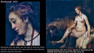 Rembrandt 1654
Bathsheba from the Bible, was the wife of Uriah the Hittite
and later of King David. She represented the moral dilemma
between seduction and ethics.
 
