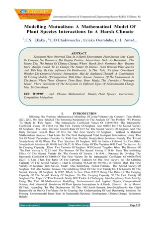 International Journal of Computational Engineering Research||Vol, 03||Issue, 9||
||Issn 2250-3005 || ||September||2013|| Page 119
Modelling Mutualism: A Mathematical Model Of
Plant Species Interactions In A Harsh Climate
1
,E.N. Ekaka , 2,
E.O.Chukwuocha , Eziaku Osarolube, E.H. Amadi,
I. INTRODUCTION
Following Our Previous Mathematical Modelling Of Lotka-Volterra-Like Competi- Tion Models
([22], [26]), We Have Selected The Following Parameters In The Analysis Of The Problem We Propose
To Study In This Paper: The Intraspecific Coefficient Values Of 0.00165764; The Interspecific
Coefficient Values Of 0.0016 For The First Variety Of Sorghum And 0.0015 For The Second Variety
Of Sorghum; The Daily Intrinsic Growth Rate Of 0.15 For The Second Variety Of Sorghum And The
Daily Intrinsic Growth Rate Of 0.16 For The First Variety Of Sorghum. Without A Detailed
Mathematical Analysis That Leads To The Next Background Vital Ecological Information, Using This
Set Of Model Parameters Provides Us With Four Possible Steady-State Solutions Namely The Trivial
Steady-State (0, 0) Where The Two Varieties Of Sorghum Will Go Extinct Followed By Two Other
Steady-State Solutions (0, 90.49) And (96.52, 0) When Either Of The Varieties Will Tend To Survive At
Its Carrying Capacity. These Two Varieties Of Sorghum Will Coexist Together When The Biomass Of
The First Variety Is 72.53 And The Biomass Of The Second Variety If 24.86. Since The Inhibiting
Effect Of The Second Variety On The Growth Of Variety 1 Is 0.96 [ Obtained By Dividing The
Interspefic Coefficient Of 0.0016 Of The First Variety By Its Intraspecific Coefficient Of 0.00165764]
([22]) Is Less Than The Ratio Of The Carrying Capacity Of The First Variety To The Carrying
Capacity Of The Second Variety [ That Is Dividing 96.5228 By 90.4901], It Follows That The First
Variety Of Sorghum Will Survive Under This Simplifying Tested Formula. The Second Variety Of
Sorghum Will Also Survive Because The Inhibiting Effect Of The First Variety On The Growth Of The
Second Variety Of Sorghum Is 0.905 Which Is Less Than 0.9375 Being The Ratio Of The Carrying
Capacity Of The Second Variety Of Sorghum To The Carrying Capacity Of The First Variety Of
Sorghum.The Topic Of This Research Study Will Tackle A Challenging Interdisciplinary Prob- Lem By
Using The Tool Of Mathematical Modelling, Environmental And Applied Physics, Computational
Science, And Numerical Simulation Of Plant Species Interactions In A Harsh Climate. As A Matter
Of Fact, According To The Declarations Of The 1992 Earth Summit, Interdisciplinarity Was Cited
Repeatedly As One Of The Means For In- Creasing Our Understanding Of And Developing Solutions To
Pressing Environmental Issues Such As Sustainable Resource Development, Climate Change, Ecosystem
Rehabi-
ABSTRACT.
Ecologists Have Observed That, In A Harsh Environment, Plant Species May Cease
To Compete For Resources, But Display Positive Interactions Such As Mutualism. This
Means That The Impact Of Climate Change, Where Harsh Envi- Ronments May Become
More Benign, Could Be To Change The Nature Of Interac- Tions Between Plant Species
And This May Be One Influence On Biodiversity. In This Talk, We Have Considered
Whether The Observed Positive Interactions May Be Explained Through A Combination
Of Existing Models Of Competition With Other Known Features Of The Environment In
The Arctic (Where These Observa- Tions Have Been Made). This Provides A Prototype
Model Where Sensitivity Of The Ecosystem To Different Types Of Environmental Change
May Be Considered.
KEY WORDS : And Phrases. Mathematical Models, Plant Species Interactions,
Competition, Mutualism.
 