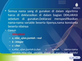 < >
MENU AKHIRI
← →
MENU AKHIRI
• Semua nama yang di gunakan di dalam algoritma
harus di deklarasikan di dalam bagian DEKLARASI
sebelum di gunakan.Deklarasi menspesifikasikan
nama-nama variable beserta tipenya,nama konstanta
beserta nilainya
• Contoh
– DEKLARASI
– x, nilai_ujian,jumlah : real
– k : integer
– c : char
– x,nilai_ujian,jumlah,k,dan c adalah nama-nama
variable.Nilai-nilai variable dapat di manipulasi melalui
pernyataan- pernyataan di dalam algoritma.
 