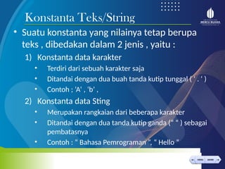 < >
MENU AKHIRI
← →
MENU AKHIRI
• Suatu konstanta yang nilainya tetap berupa
teks , dibedakan dalam 2 jenis , yaitu :
1) Konstanta data karakter
• Terdiri dari sebuah karakter saja
• Ditandai dengan dua buah tanda kutip tunggal ( ‘ . ‘ )
• Contoh ; ‘A’ , ‘b’ ,
2) Konstanta data Sting
• Merupakan rangkaian dari beberapa karakter
• Ditandai dengan dua tanda kutip ganda (“ “ ) sebagai
pembatasnya
• Contoh : “ Bahasa Pemrograman ”, “ Hello “
Konstanta Teks/String
 