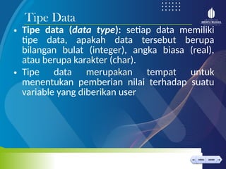 < >
MENU AKHIRI
← →
MENU AKHIRI
• Tipe data (data type): setiap data memiliki
tipe data, apakah data tersebut berupa
bilangan bulat (integer), angka biasa (real),
atau berupa karakter (char).
• Tipe data merupakan tempat untuk
menentukan pemberian nilai terhadap suatu
variable yang diberikan user
Tipe Data
 