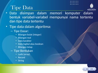 < >
MENU AKHIRI
← →
MENU AKHIRI
• Data disimpan dalam memori komputer dalam
bentuk variabel-variabel mempunyai nama tertentu
dan tipe data tertentu
• Tipe data dalam algoritma:
– Tipe Dasar:
• Bilangan bulat (integer)
• Bilangan real
• Data karakter
• Data logikal atau boolean
• Bilangan tetap
– Tipe Bentukan
• Larik (array)
• Record
• String
Tipe Data
 
