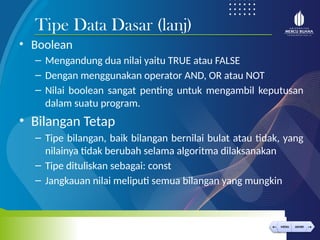 < >
MENU AKHIRI
← →
MENU AKHIRI
• Boolean
– Mengandung dua nilai yaitu TRUE atau FALSE
– Dengan menggunakan operator AND, OR atau NOT
– Nilai boolean sangat penting untuk mengambil keputusan
dalam suatu program.
• Bilangan Tetap
– Tipe bilangan, baik bilangan bernilai bulat atau tidak, yang
nilainya tidak berubah selama algoritma dilaksanakan
– Tipe dituliskan sebagai: const
– Jangkauan nilai meliputi semua bilangan yang mungkin
Tipe Data Dasar (lanj)
 