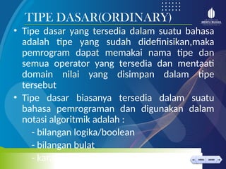 < >
MENU AKHIRI
← →
MENU AKHIRI
• Tipe dasar yang tersedia dalam suatu bahasa
adalah tipe yang sudah didefinisikan,maka
pemrogram dapat memakai nama tipe dan
semua operator yang tersedia dan mentaati
domain nilai yang disimpan dalam tipe
tersebut
• Tipe dasar biasanya tersedia dalam suatu
bahasa pemrograman dan digunakan dalam
notasi algoritmik adalah :
- bilangan logika/boolean
- bilangan bulat
- karakter
TIPE DASAR(ORDINARY)
 