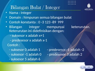 < >
MENU AKHIRI
← →
MENU AKHIRI
• Nama : Integer
• Domain : himpunan semua bilangan bulat
• Contoh konstanta : 0 -3 123 -89 999
• Bilangan integer mempunyai keterurutan.
Keterurutan ini didefinisikan dengan:
- suksesor x adalah x+1
- predesesor x adalah x-1
Contoh :
- suksesor 0 adalah 1 - predesesor -1 adalah -2
- suksesor -1 adalah 0 - predesesor 3 adalah 2
- suksesor 5 adalah 6
Bilangan Bulat / Integer
 