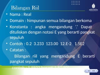 < >
MENU AKHIRI
← →
MENU AKHIRI
• Nama : Real
• Domain : himpunan semua bilangan berkoma
• Konstanta : angka mengandung ‘.’ Dapat
dituliskan dengan notasi E yang berarti pangkat
sepuluh
• Contoh : 0.2 3.233 123.00 12.E-2 1.5E2
• Catatan :
Bilangan riil yang mengandung E berarti
pangkat sepuluh
contoh : 1.5E02 berarti 1.5* 10²
Bilangan Riil
 