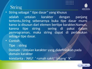 < >
MENU AKHIRI
← →
MENU AKHIRI
• String sebagai “ tipe dasar” yang khusus
adalah untaian karakter dengan panjang
tertentu,String sebenarnya buka tipe dasar murni
karea ia disusun dari elemen bertipe karakter.Namun,
karena tipe string sering di pakai dalam
pemrograman, maka string dapat di perlakukan
sebagai tipe dasar.
• Contoh
Tipe : string
Domain : Untaian karakter yang didefinisikan pada
domain karakter
konstanta : ‘AKU’ ‘ rumah sakit’ ‘pisang’ ‘K’
String
 