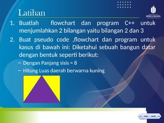 < >
MENU AKHIRI
← →
MENU AKHIRI
1. Buatlah flowchart dan program C++ untuk
menjumlahkan 2 bilangan yaitu bilangan 2 dan 3
2. Buat pseudo code ,flowchart dan program untuk
kasus di bawah ini: Diketahui sebuah bangun datar
dengan bentuk seperti berikut:
– Dengan Panjang sisis = 8
– Hitung Luas daerah berwarna kuning
Latihan
 